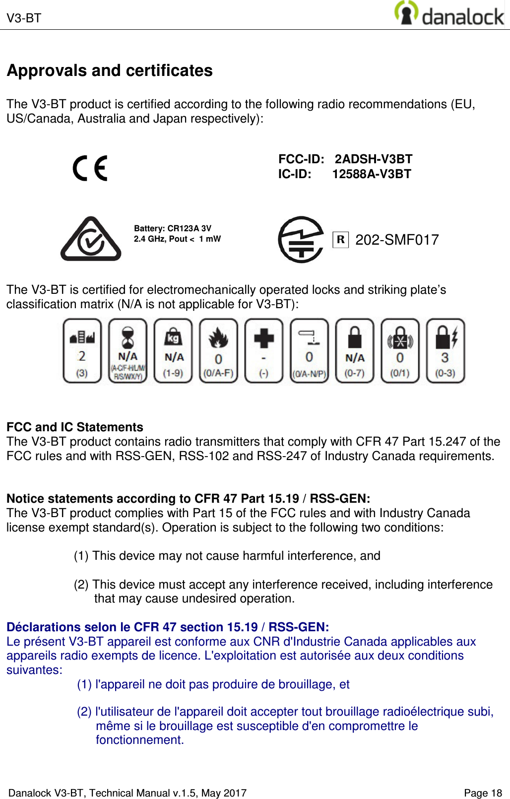  V3-BT    Danalock V3-BT, Technical Manual v.1.5, May 2017    Page 18 202-SMF017 Approvals and certificates  The V3-BT product is certified according to the following radio recommendations (EU, US/Canada, Australia and Japan respectively):                 The V3-BT is certified for electromechanically operated locks and striking plate&rsquo;s classification matrix (N/A is not applicable for V3-BT):        FCC and IC Statements The V3-BT product contains radio transmitters that comply with CFR 47 Part 15.247 of the FCC rules and with RSS-GEN, RSS-102 and RSS-247 of Industry Canada requirements.   Notice statements according to CFR 47 Part 15.19 / RSS-GEN: The V3-BT product complies with Part 15 of the FCC rules and with Industry Canada license exempt standard(s). Operation is subject to the following two conditions:  (1) This device may not cause harmful interference, and  (2) This device must accept any interference received, including interference that may cause undesired operation.  D&eacute;clarations selon le CFR 47 section 15.19 / RSS-GEN:  Le pr&eacute;sent V3-BT appareil est conforme aux CNR d'Industrie Canada applicables aux appareils radio exempts de licence. L'exploitation est autoris&eacute;e aux deux conditions suivantes: (1) l'appareil ne doit pas produire de brouillage, et   (2) l'utilisateur de l'appareil doit accepter tout brouillage radio&eacute;lectrique subi, m&ecirc;me si le brouillage est susceptible d'en compromettre le fonctionnement.    FCC-ID:   2ADSH-V3BT IC-ID:      12588A-V3BT Battery: CR123A 3V 2.4 GHz, Pout <  1 mW 