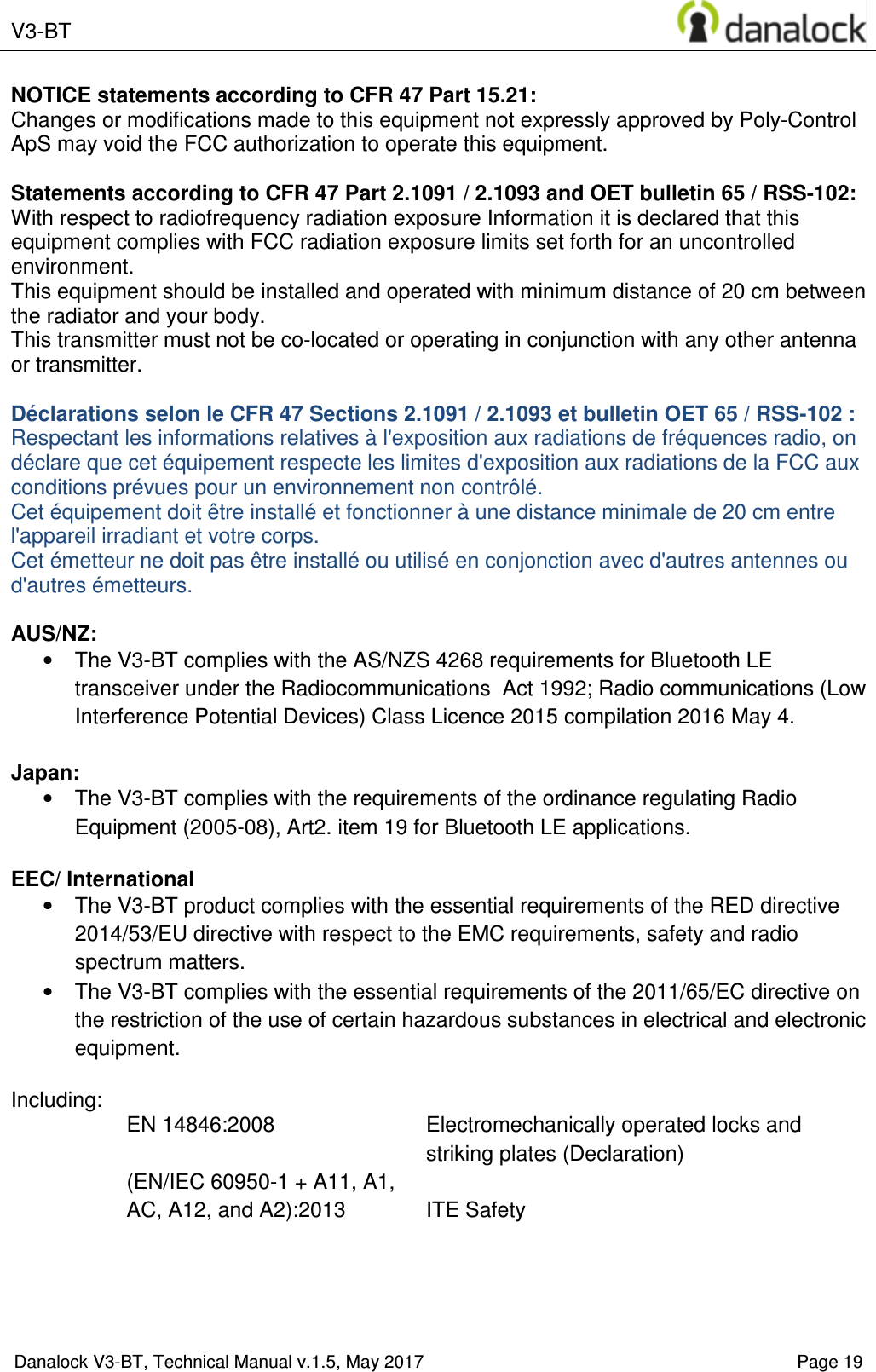  V3-BT    Danalock V3-BT, Technical Manual v.1.5, May 2017    Page 19 NOTICE statements according to CFR 47 Part 15.21: Changes or modifications made to this equipment not expressly approved by Poly-Control ApS may void the FCC authorization to operate this equipment.  Statements according to CFR 47 Part 2.1091 / 2.1093 and OET bulletin 65 / RSS-102: With respect to radiofrequency radiation exposure Information it is declared that this equipment complies with FCC radiation exposure limits set forth for an uncontrolled environment.  This equipment should be installed and operated with minimum distance of 20 cm between the radiator and your body. This transmitter must not be co-located or operating in conjunction with any other antenna or transmitter.  D&eacute;clarations selon le CFR 47 Sections 2.1091 / 2.1093 et bulletin OET 65 / RSS-102 : Respectant les informations relatives &agrave; l'exposition aux radiations de fr&eacute;quences radio, on d&eacute;clare que cet &eacute;quipement respecte les limites d'exposition aux radiations de la FCC aux conditions pr&eacute;vues pour un environnement non contr&ocirc;l&eacute;.  Cet &eacute;quipement doit &ecirc;tre install&eacute; et fonctionner &agrave; une distance minimale de 20 cm entre l'appareil irradiant et votre corps. Cet &eacute;metteur ne doit pas &ecirc;tre install&eacute; ou utilis&eacute; en conjonction avec d'autres antennes ou d'autres &eacute;metteurs.  AUS/NZ: &bull;  The V3-BT complies with the AS/NZS 4268 requirements for Bluetooth LE transceiver under the Radiocommunications  Act 1992; Radio communications (Low Interference Potential Devices) Class Licence 2015 compilation 2016 May 4.  Japan: &bull;  The V3-BT complies with the requirements of the ordinance regulating Radio Equipment (2005-08), Art2. item 19 for Bluetooth LE applications.  EEC/ International &bull;  The V3-BT product complies with the essential requirements of the RED directive 2014/53/EU directive with respect to the EMC requirements, safety and radio spectrum matters. &bull;  The V3-BT complies with the essential requirements of the 2011/65/EC directive on the restriction of the use of certain hazardous substances in electrical and electronic equipment.  Including: EN 14846:2008  Electromechanically operated locks and striking plates (Declaration) (EN/IEC 60950-1 + A11, A1, AC, A12, and A2):2013  ITE Safety     