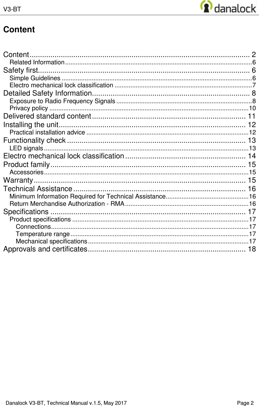  V3-BT    Danalock V3-BT, Technical Manual v.1.5, May 2017    Page 2 Content   Content .......................................................................................................... 2 Related Information .......................................................................................................... 6 Safety first...................................................................................................... 6 Simple Guidelines ............................................................................................................ 6 Electro mechanical lock classification .............................................................................. 7 Detailed Safety Information ............................................................................ 8 Exposure to Radio Frequency Signals ............................................................................. 8 Privacy policy ................................................................................................................. 10 Delivered standard content .......................................................................... 11 Installing the unit .......................................................................................... 12 Practical installation advice ............................................................................................ 12 Functionality check ...................................................................................... 13 LED signals .................................................................................................................... 13 Electro mechanical lock classification .......................................................... 14 Product family .............................................................................................. 15 Accessories .................................................................................................................... 15 Warranty ...................................................................................................... 15 Technical Assistance ................................................................................... 16 Minimum Information Required for Technical Assistance ............................................... 16 Return Merchandise Authorization - RMA ...................................................................... 16 Specifications .............................................................................................. 17 Product specifications .................................................................................................... 17 Connections ................................................................................................................ 17 Temperature range ..................................................................................................... 17 Mechanical specifications ........................................................................................... 17 Approvals and certificates ............................................................................ 18     