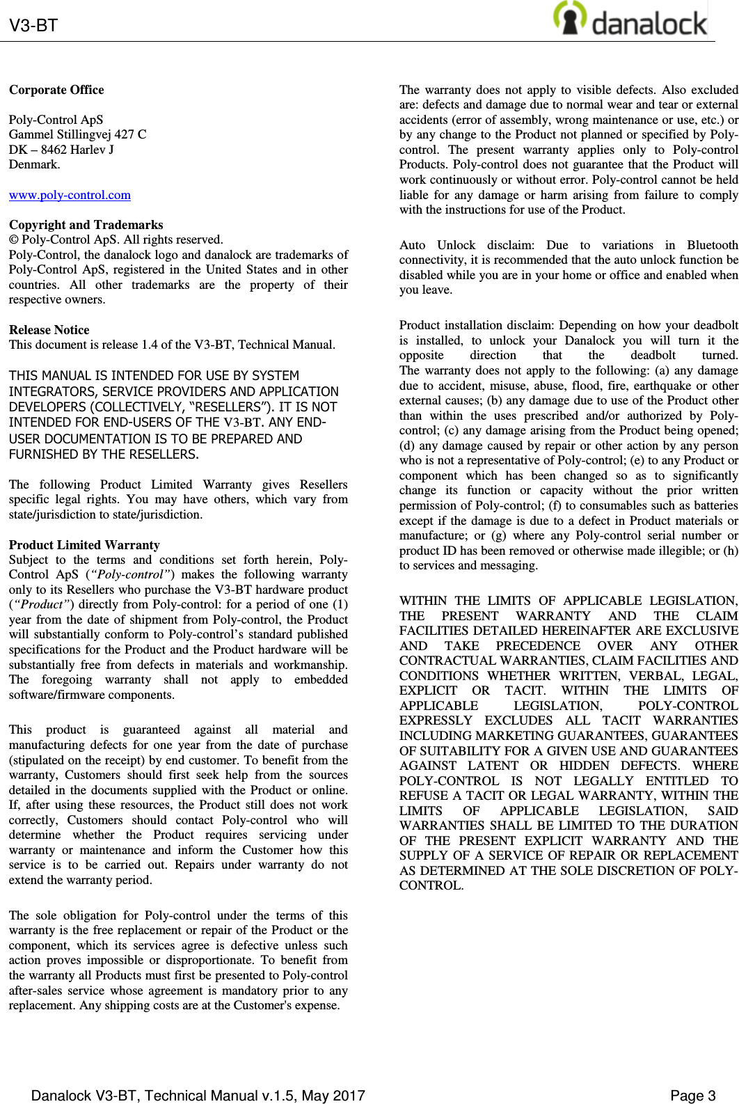  V3-BT       Danalock V3-BT, Technical Manual v.1.5, May 2017    Page 3        Corporate Office  Poly-Control ApS Gammel Stillingvej 427 C DK &ndash; 8462 Harlev J Denmark.  www.poly-control.com  Copyright and Trademarks &copy; Poly-Control ApS. All rights reserved.  Poly-Control, the danalock logo and danalock are trademarks of Poly-Control  ApS,  registered  in  the  United  States and  in  other countries.  All  other  trademarks  are  the  property  of  their respective owners.   Release Notice This document is release 1.4 of the V3-BT, Technical Manual.  THIS MANUAL IS INTENDED FOR USE BY SYSTEM INTEGRATORS, SERVICE PROVIDERS AND APPLICATION DEVELOPERS (COLLECTIVELY, &ldquo;RESELLERS&rdquo;). IT IS NOT INTENDED FOR END-USERS OF THE V3-BT. ANY END-USER DOCUMENTATION IS TO BE PREPARED AND FURNISHED BY THE RESELLERS.  The  following  Product  Limited  Warranty  gives  Resellers specific  legal  rights.  You  may  have  others,  which  vary  from state/jurisdiction to state/jurisdiction.  Product Limited Warranty Subject  to  the  terms  and  conditions  set  forth  herein,  Poly-Control  ApS  (&ldquo;Poly-control&rdquo;)  makes  the  following  warranty only to its Resellers who purchase the V3-BT hardware product (&ldquo;Product&rdquo;) directly from Poly-control: for  a period of one (1) year  from  the  date  of  shipment  from  Poly-control,  the  Product will  substantially conform  to  Poly-control&rsquo;s  standard published specifications for the Product and the Product hardware will be substantially  free  from  defects  in  materials  and  workmanship. The  foregoing  warranty  shall  not  apply  to  embedded software/firmware components. This  product  is  guaranteed  against  all  material  and manufacturing  defects  for  one  year  from  the  date  of  purchase (stipulated on the receipt) by end customer. To benefit from the warranty,  Customers  should  first  seek  help  from  the  sources detailed  in  the  documents  supplied  with  the  Product  or  online. If,  after  using  these  resources,  the  Product  still  does  not  work correctly,  Customers  should  contact  Poly-control  who  will determine  whether  the  Product  requires  servicing  under warranty  or  maintenance  and  inform  the  Customer  how  this service  is  to  be  carried  out.  Repairs  under  warranty  do  not extend the warranty period. The  sole  obligation  for  Poly-control  under  the  terms  of  this warranty is the free replacement or repair of the Product or the component,  which  its  services  agree  is  defective  unless  such action  proves  impossible  or  disproportionate.  To  benefit  from the warranty all Products must first be presented to Poly-control after-sales  service  whose  agreement  is  mandatory  prior  to  any replacement. Any shipping costs are at the Customer's expense. The  warranty  does  not  apply  to  visible  defects.  Also  excluded are: defects and damage due to normal wear and tear or external accidents (error of assembly, wrong maintenance or use, etc.) or by any change to the Product not planned or specified by Poly-control.  The  present  warranty  applies  only  to  Poly-control Products. Poly-control  does not guarantee that  the Product  will work continuously or without error. Poly-control cannot be held liable  for  any  damage  or  harm  arising  from  failure  to  comply with the instructions for use of the Product. Auto  Unlock  disclaim:  Due  to  variations  in  Bluetooth connectivity, it is recommended that the auto unlock function be disabled while you are in your home or office and enabled when you leave. Product installation disclaim: Depending on how your deadbolt is  installed,  to  unlock  your  Danalock  you  will  turn  it  the opposite  direction  that  the  deadbolt  turned. The  warranty does  not  apply  to  the  following:  (a)  any  damage due  to  accident,  misuse, abuse,  flood,  fire,  earthquake  or  other external causes; (b) any damage due to use of the Product other than  within  the  uses  prescribed  and/or  authorized  by  Poly-control; (c) any damage arising from the Product being opened; (d) any damage caused by repair or other action by any person who is not a representative of Poly-control; (e) to any Product or component  which  has  been  changed  so  as  to  significantly change  its  function  or  capacity  without  the  prior  written permission of Poly-control; (f) to consumables such as batteries except if the  damage  is  due to a defect in Product  materials  or manufacture;  or  (g)  where  any  Poly-control  serial  number  or product ID has been removed or otherwise made illegible; or (h) to services and messaging. WITHIN  THE  LIMITS  OF  APPLICABLE  LEGISLATION, THE  PRESENT  WARRANTY  AND  THE  CLAIM FACILITIES DETAILED HEREINAFTER ARE EXCLUSIVE AND  TAKE  PRECEDENCE  OVER  ANY  OTHER CONTRACTUAL WARRANTIES, CLAIM FACILITIES AND CONDITIONS  WHETHER  WRITTEN,  VERBAL,  LEGAL, EXPLICIT  OR  TACIT.  WITHIN  THE  LIMITS  OF APPLICABLE  LEGISLATION,  POLY-CONTROL EXPRESSLY  EXCLUDES  ALL  TACIT  WARRANTIES INCLUDING MARKETING GUARANTEES, GUARANTEES OF SUITABILITY FOR A GIVEN USE AND GUARANTEES AGAINST  LATENT  OR  HIDDEN  DEFECTS.  WHERE POLY-CONTROL  IS  NOT  LEGALLY  ENTITLED  TO REFUSE A TACIT OR LEGAL WARRANTY, WITHIN THE LIMITS  OF  APPLICABLE  LEGISLATION,  SAID WARRANTIES  SHALL  BE  LIMITED  TO  THE  DURATION OF  THE  PRESENT  EXPLICIT  WARRANTY  AND  THE SUPPLY  OF  A  SERVICE  OF  REPAIR  OR  REPLACEMENT AS DETERMINED AT THE SOLE DISCRETION OF POLY-CONTROL. 