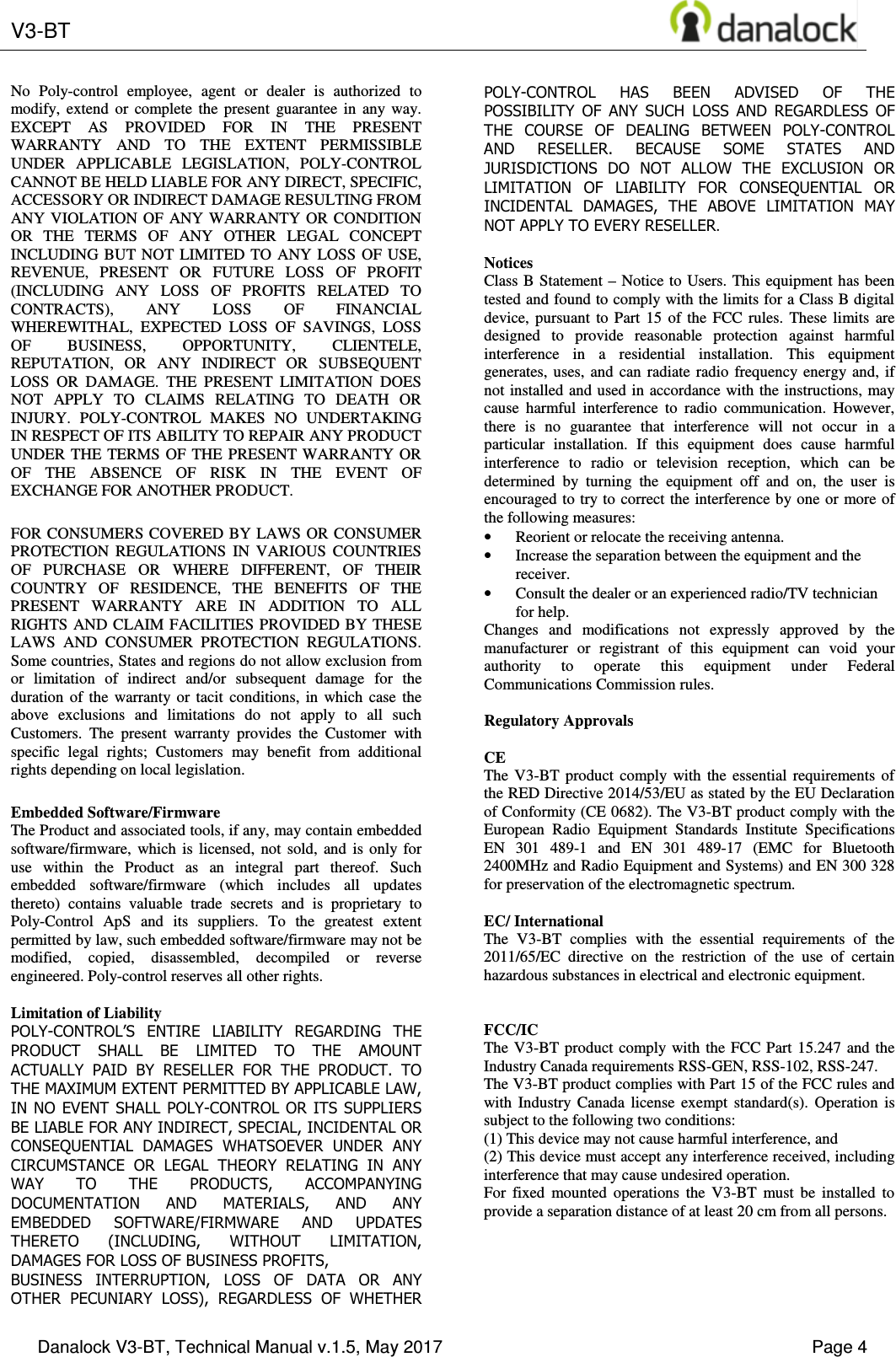  V3-BT    Danalock V3-BT, Technical Manual v.1.5, May 2017    Page 4 No  Poly-control  employee,  agent  or  dealer  is  authorized  to modify,  extend  or  complete  the  present  guarantee  in  any  way. EXCEPT  AS  PROVIDED  FOR  IN  THE  PRESENT WARRANTY  AND  TO  THE  EXTENT  PERMISSIBLE UNDER  APPLICABLE  LEGISLATION,  POLY-CONTROL CANNOT BE HELD LIABLE FOR ANY DIRECT, SPECIFIC, ACCESSORY OR INDIRECT DAMAGE RESULTING FROM ANY VIOLATION OF  ANY WARRANTY OR  CONDITION OR  THE  TERMS  OF  ANY  OTHER  LEGAL  CONCEPT INCLUDING BUT  NOT  LIMITED  TO  ANY  LOSS OF  USE, REVENUE,  PRESENT  OR  FUTURE  LOSS  OF  PROFIT (INCLUDING  ANY  LOSS  OF  PROFITS  RELATED  TO CONTRACTS),  ANY  LOSS  OF  FINANCIAL WHEREWITHAL,  EXPECTED  LOSS  OF  SAVINGS,  LOSS OF  BUSINESS,  OPPORTUNITY,  CLIENTELE, REPUTATION,  OR  ANY  INDIRECT  OR  SUBSEQUENT LOSS  OR  DAMAGE.  THE  PRESENT  LIMITATION  DOES NOT  APPLY  TO  CLAIMS  RELATING  TO  DEATH  OR INJURY.  POLY-CONTROL  MAKES  NO  UNDERTAKING IN RESPECT OF ITS ABILITY TO REPAIR ANY PRODUCT UNDER THE  TERMS  OF  THE  PRESENT WARRANTY  OR OF  THE  ABSENCE  OF  RISK  IN  THE  EVENT  OF EXCHANGE FOR ANOTHER PRODUCT. FOR CONSUMERS COVERED BY  LAWS OR  CONSUMER PROTECTION  REGULATIONS  IN  VARIOUS  COUNTRIES OF  PURCHASE  OR  WHERE  DIFFERENT,  OF  THEIR COUNTRY  OF  RESIDENCE,  THE  BENEFITS  OF  THE PRESENT  WARRANTY  ARE  IN  ADDITION  TO  ALL RIGHTS AND CLAIM FACILITIES PROVIDED BY THESE LAWS  AND  CONSUMER  PROTECTION  REGULATIONS. Some countries, States and regions do not allow exclusion from or  limitation  of  indirect  and/or  subsequent  damage  for  the duration  of  the  warranty  or  tacit  conditions,  in  which  case  the above  exclusions  and  limitations  do  not  apply  to  all  such Customers.  The  present  warranty  provides  the  Customer  with specific  legal  rights;  Customers  may  benefit  from  additional rights depending on local legislation. Embedded Software/Firmware The Product and associated tools, if any, may contain embedded software/firmware,  which  is  licensed,  not  sold,  and  is  only  for use  within  the  Product  as  an  integral  part  thereof.  Such embedded  software/firmware  (which  includes  all  updates thereto)  contains  valuable  trade  secrets  and  is  proprietary  to Poly-Control  ApS  and  its  suppliers.  To  the  greatest  extent permitted by law, such embedded software/firmware may not be modified,  copied,  disassembled,  decompiled  or  reverse engineered. Poly-control reserves all other rights.  Limitation of Liability POLY-CONTROL&rsquo;S  ENTIRE  LIABILITY  REGARDING  THE PRODUCT  SHALL  BE  LIMITED  TO  THE  AMOUNT ACTUALLY  PAID  BY  RESELLER  FOR  THE  PRODUCT.  TO THE MAXIMUM EXTENT PERMITTED BY APPLICABLE LAW, IN NO EVENT SHALL POLY-CONTROL OR ITS SUPPLIERS BE LIABLE FOR ANY INDIRECT, SPECIAL, INCIDENTAL OR CONSEQUENTIAL  DAMAGES  WHATSOEVER  UNDER  ANY CIRCUMSTANCE  OR  LEGAL  THEORY  RELATING  IN  ANY WAY  TO  THE  PRODUCTS,  ACCOMPANYING DOCUMENTATION  AND  MATERIALS,  AND  ANY EMBEDDED  SOFTWARE/FIRMWARE  AND  UPDATES THERETO  (INCLUDING,  WITHOUT  LIMITATION, DAMAGES FOR LOSS OF BUSINESS PROFITS, BUSINESS  INTERRUPTION,  LOSS  OF  DATA  OR  ANY OTHER  PECUNIARY  LOSS),  REGARDLESS  OF  WHETHER POLY-CONTROL  HAS  BEEN  ADVISED  OF  THE POSSIBILITY  OF  ANY  SUCH  LOSS  AND  REGARDLESS  OF THE  COURSE  OF  DEALING  BETWEEN  POLY-CONTROL AND  RESELLER.  BECAUSE  SOME  STATES  AND JURISDICTIONS  DO  NOT  ALLOW  THE  EXCLUSION  OR LIMITATION  OF  LIABILITY  FOR  CONSEQUENTIAL  OR INCIDENTAL  DAMAGES,  THE  ABOVE  LIMITATION  MAY NOT APPLY TO EVERY RESELLER.  Notices Class B  Statement &ndash;  Notice  to  Users. This  equipment has been tested and found to comply with the limits for a Class B digital device,  pursuant  to  Part  15  of  the  FCC  rules.  These  limits  are designed  to  provide  reasonable  protection  against  harmful interference  in  a  residential  installation.  This  equipment generates, uses,  and  can  radiate  radio  frequency  energy  and,  if not installed and used in accordance with the instructions, may cause  harmful  interference  to  radio  communication.  However, there  is  no  guarantee  that  interference  will  not  occur  in  a particular  installation.  If  this  equipment  does  cause  harmful interference  to  radio  or  television  reception,  which  can  be determined  by  turning  the  equipment  off  and  on,  the  user  is encouraged to try to correct the interference by one or more of the following measures: &bull; Reorient or relocate the receiving antenna. &bull; Increase the separation between the equipment and the receiver. &bull; Consult the dealer or an experienced radio/TV technician for help. Changes  and  modifications  not  expressly  approved  by  the manufacturer  or  registrant  of  this  equipment  can  void  your authority  to  operate  this  equipment  under  Federal Communications Commission rules.  Regulatory Approvals  CE The  V3-BT  product  comply  with  the  essential  requirements  of the RED Directive 2014/53/EU as stated by the EU Declaration of Conformity (CE 0682). The V3-BT product comply with the European  Radio  Equipment  Standards  Institute  Specifications EN  301  489-1  and  EN  301  489-17  (EMC  for  Bluetooth 2400MHz and Radio Equipment and Systems) and EN 300 328 for preservation of the electromagnetic spectrum.  EC/ International The  V3-BT  complies  with  the  essential  requirements  of  the 2011/65/EC  directive  on  the  restriction  of  the  use  of  certain hazardous substances in electrical and electronic equipment.   FCC/IC  The V3-BT  product  comply  with the  FCC  Part  15.247 and  the Industry Canada requirements RSS-GEN, RSS-102, RSS-247. The V3-BT product complies with Part 15 of the FCC rules and with  Industry  Canada  license  exempt  standard(s).  Operation  is subject to the following two conditions:  (1) This device may not cause harmful interference, and  (2) This device must accept any interference received, including interference that may cause undesired operation. For  fixed  mounted  operations  the  V3-BT  must  be  installed  to provide a separation distance of at least 20 cm from all persons.        