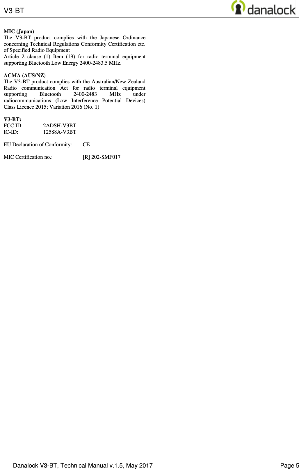  V3-BT    Danalock V3-BT, Technical Manual v.1.5, May 2017    Page 5 MIC (Japan) The  V3-BT  product  complies  with  the  Japanese  Ordinance concerning Technical Regulations Conformity Certification etc. of Specified Radio Equipment Article  2  clause  (1)  Item  (19)  for  radio  terminal  equipment supporting Bluetooth Low Energy 2400-2483.5 MHz.  ACMA (AUS/NZ) The V3-BT product complies with the Australian/New Zealand Radio  communication  Act  for  radio  terminal  equipment supporting  Bluetooth  2400-2483  MHz  under radiocommunications  (Low  Interference  Potential  Devices) Class Licence 2015; Variation 2016 (No. 1)  V3-BT: FCC ID:  2ADSH-V3BT IC-ID:  12588A-V3BT  EU Declaration of Conformity:  CE  MIC Certification no.:    [R] 202-SMF017   