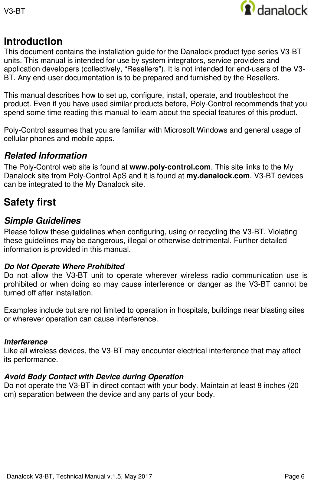  V3-BT       Danalock V3-BT, Technical Manual v.1.5, May 2017    Page 6        Introduction This document contains the installation guide for the Danalock product type series V3-BT units. This manual is intended for use by system integrators, service providers and application developers (collectively, &ldquo;Resellers&rdquo;). It is not intended for end-users of the V3-BT. Any end-user documentation is to be prepared and furnished by the Resellers.  This manual describes how to set up, configure, install, operate, and troubleshoot the product. Even if you have used similar products before, Poly-Control recommends that you spend some time reading this manual to learn about the special features of this product.   Poly-Control assumes that you are familiar with Microsoft Windows and general usage of cellular phones and mobile apps. Related Information The Poly-Control web site is found at www.poly-control.com. This site links to the My Danalock site from Poly-Control ApS and it is found at my.danalock.com. V3-BT devices can be integrated to the My Danalock site. Safety first Simple Guidelines Please follow these guidelines when configuring, using or recycling the V3-BT. Violating these guidelines may be dangerous, illegal or otherwise detrimental. Further detailed information is provided in this manual.  Do Not Operate Where Prohibited Do  not  allow  the  V3-BT  unit  to  operate  wherever  wireless  radio  communication  use  is prohibited  or  when  doing  so  may  cause  interference  or  danger  as  the  V3-BT  cannot  be turned off after installation.   Examples include but are not limited to operation in hospitals, buildings near blasting sites or wherever operation can cause interference.   Interference Like all wireless devices, the V3-BT may encounter electrical interference that may affect its performance.  Avoid Body Contact with Device during Operation Do not operate the V3-BT in direct contact with your body. Maintain at least 8 inches (20 cm) separation between the device and any parts of your body.  