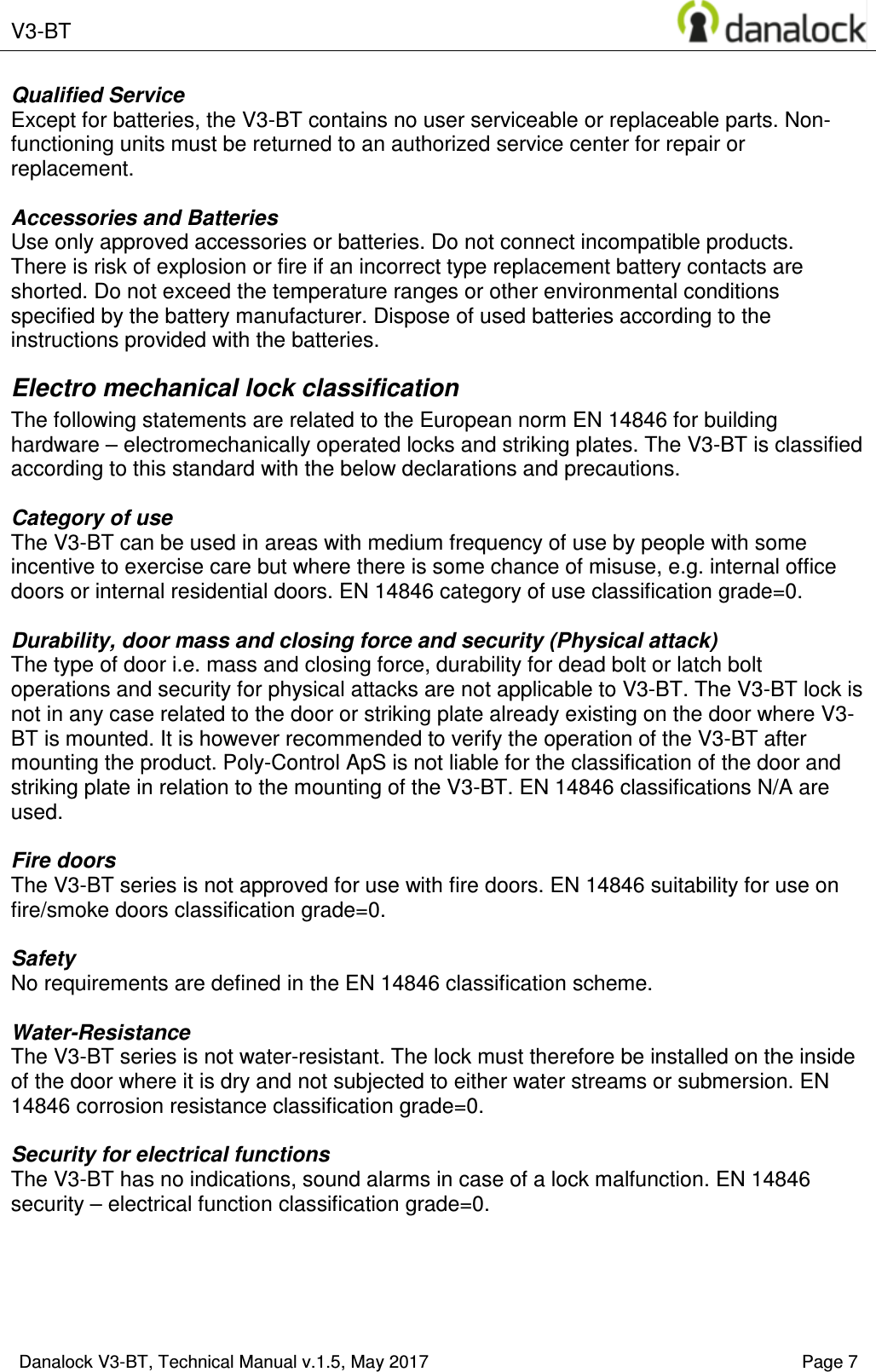  V3-BT    Danalock V3-BT, Technical Manual v.1.5, May 2017    Page 7 Qualified Service Except for batteries, the V3-BT contains no user serviceable or replaceable parts. Non-functioning units must be returned to an authorized service center for repair or replacement.  Accessories and Batteries Use only approved accessories or batteries. Do not connect incompatible products. There is risk of explosion or fire if an incorrect type replacement battery contacts are shorted. Do not exceed the temperature ranges or other environmental conditions specified by the battery manufacturer. Dispose of used batteries according to the instructions provided with the batteries. Electro mechanical lock classification The following statements are related to the European norm EN 14846 for building hardware &ndash; electromechanically operated locks and striking plates. The V3-BT is classified according to this standard with the below declarations and precautions.   Category of use The V3-BT can be used in areas with medium frequency of use by people with some incentive to exercise care but where there is some chance of misuse, e.g. internal office doors or internal residential doors. EN 14846 category of use classification grade=0.  Durability, door mass and closing force and security (Physical attack) The type of door i.e. mass and closing force, durability for dead bolt or latch bolt operations and security for physical attacks are not applicable to V3-BT. The V3-BT lock is not in any case related to the door or striking plate already existing on the door where V3-BT is mounted. It is however recommended to verify the operation of the V3-BT after mounting the product. Poly-Control ApS is not liable for the classification of the door and striking plate in relation to the mounting of the V3-BT. EN 14846 classifications N/A are used.  Fire doors The V3-BT series is not approved for use with fire doors. EN 14846 suitability for use on fire/smoke doors classification grade=0.  Safety No requirements are defined in the EN 14846 classification scheme.  Water-Resistance The V3-BT series is not water-resistant. The lock must therefore be installed on the inside of the door where it is dry and not subjected to either water streams or submersion. EN 14846 corrosion resistance classification grade=0.  Security for electrical functions The V3-BT has no indications, sound alarms in case of a lock malfunction. EN 14846 security &ndash; electrical function classification grade=0.       