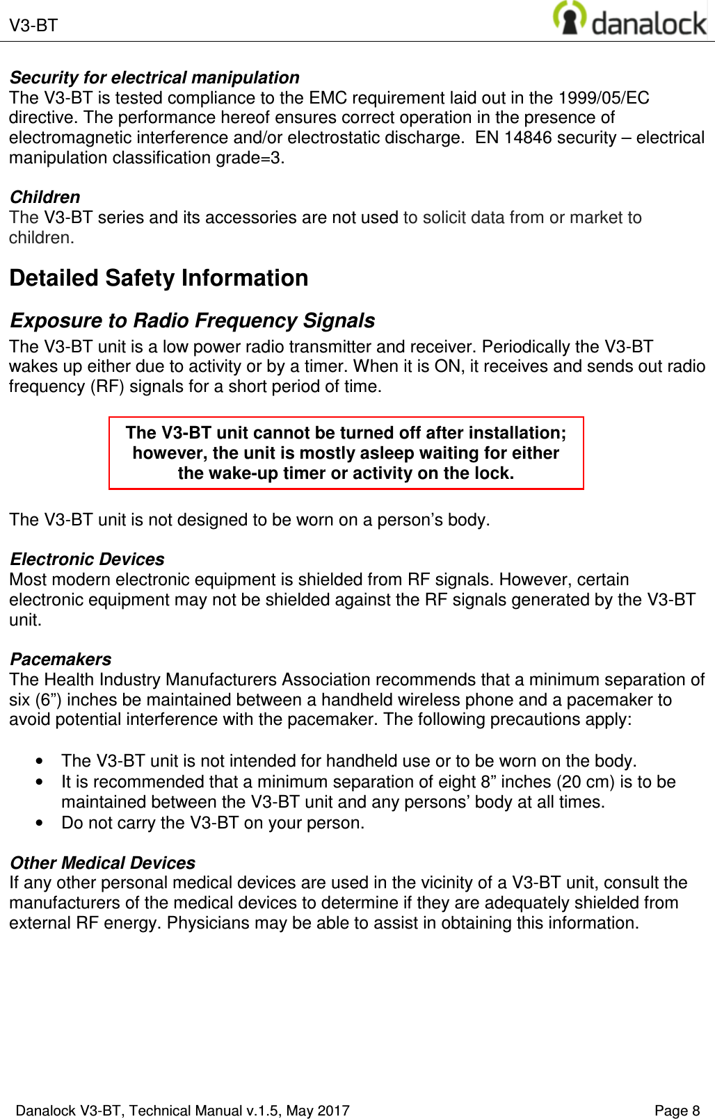  V3-BT    Danalock V3-BT, Technical Manual v.1.5, May 2017    Page 8 Security for electrical manipulation  The V3-BT is tested compliance to the EMC requirement laid out in the 1999/05/EC directive. The performance hereof ensures correct operation in the presence of electromagnetic interference and/or electrostatic discharge.  EN 14846 security &ndash; electrical manipulation classification grade=3.  Children The V3-BT series and its accessories are not used to solicit data from or market to children. Detailed Safety Information Exposure to Radio Frequency Signals The V3-BT unit is a low power radio transmitter and receiver. Periodically the V3-BT wakes up either due to activity or by a timer. When it is ON, it receives and sends out radio frequency (RF) signals for a short period of time.       The V3-BT unit is not designed to be worn on a person&rsquo;s body.   Electronic Devices Most modern electronic equipment is shielded from RF signals. However, certain electronic equipment may not be shielded against the RF signals generated by the V3-BT unit.  Pacemakers The Health Industry Manufacturers Association recommends that a minimum separation of six (6&rdquo;) inches be maintained between a handheld wireless phone and a pacemaker to avoid potential interference with the pacemaker. The following precautions apply:  &bull;  The V3-BT unit is not intended for handheld use or to be worn on the body.  &bull;  It is recommended that a minimum separation of eight 8&rdquo; inches (20 cm) is to be maintained between the V3-BT unit and any persons&rsquo; body at all times.  &bull;  Do not carry the V3-BT on your person.  Other Medical Devices If any other personal medical devices are used in the vicinity of a V3-BT unit, consult the manufacturers of the medical devices to determine if they are adequately shielded from external RF energy. Physicians may be able to assist in obtaining this information.     The V3-BT unit cannot be turned off after installation; however, the unit is mostly asleep waiting for either the wake-up timer or activity on the lock. 