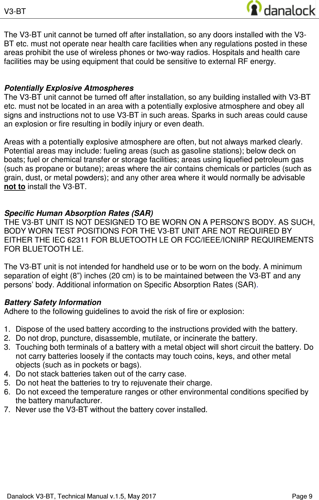  V3-BT    Danalock V3-BT, Technical Manual v.1.5, May 2017    Page 9 The V3-BT unit cannot be turned off after installation, so any doors installed with the V3-BT etc. must not operate near health care facilities when any regulations posted in these areas prohibit the use of wireless phones or two-way radios. Hospitals and health care facilities may be using equipment that could be sensitive to external RF energy.   Potentially Explosive Atmospheres The V3-BT unit cannot be turned off after installation, so any building installed with V3-BT etc. must not be located in an area with a potentially explosive atmosphere and obey all signs and instructions not to use V3-BT in such areas. Sparks in such areas could cause an explosion or fire resulting in bodily injury or even death.  Areas with a potentially explosive atmosphere are often, but not always marked clearly. Potential areas may include: fueling areas (such as gasoline stations); below deck on boats; fuel or chemical transfer or storage facilities; areas using liquefied petroleum gas (such as propane or butane); areas where the air contains chemicals or particles (such as grain, dust, or metal powders); and any other area where it would normally be advisable not to install the V3-BT.   Specific Human Absorption Rates (SAR) THE V3-BT UNIT IS NOT DESIGNED TO BE WORN ON A PERSON&rsquo;S BODY. AS SUCH, BODY WORN TEST POSITIONS FOR THE V3-BT UNIT ARE NOT REQUIRED BY EITHER THE IEC 62311 FOR BLUETOOTH LE OR FCC/IEEE/ICNIRP REQUIREMENTS FOR BLUETOOTH LE.  The V3-BT unit is not intended for handheld use or to be worn on the body. A minimum separation of eight (8&rdquo;) inches (20 cm) is to be maintained between the V3-BT and any persons&rsquo; body. Additional information on Specific Absorption Rates (SAR).  Battery Safety Information Adhere to the following guidelines to avoid the risk of fire or explosion:  1.  Dispose of the used battery according to the instructions provided with the battery. 2.  Do not drop, puncture, disassemble, mutilate, or incinerate the battery. 3.  Touching both terminals of a battery with a metal object will short circuit the battery. Do not carry batteries loosely if the contacts may touch coins, keys, and other metal objects (such as in pockets or bags). 4.  Do not stack batteries taken out of the carry case. 5.  Do not heat the batteries to try to rejuvenate their charge. 6.  Do not exceed the temperature ranges or other environmental conditions specified by the battery manufacturer. 7.  Never use the V3-BT without the battery cover installed.     