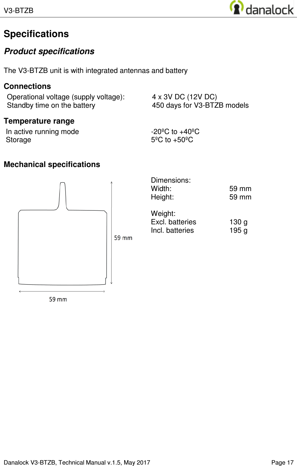  V3-BTZB    Danalock V3-BTZB, Technical Manual v.1.5, May 2017   Page 17 Specifications Product specifications  The V3-BTZB unit is with integrated antennas and battery Connections Operational voltage (supply voltage):  4 x 3V DC (12V DC) Standby time on the battery  450 days for V3-BTZB models Temperature range In active running mode  -20&ordm;C to +40&ordm;C Storage  5&ordm;C to +50&ordm;C  Mechanical specifications   Dimensions:   Width:     59 mm  Height:    59 mm  Weight:   Excl. batteries  130 g Incl. batteries   195 g  