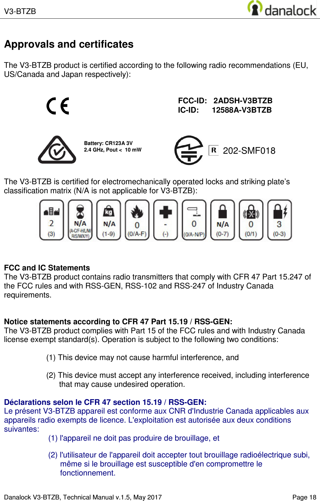  V3-BTZB    Danalock V3-BTZB, Technical Manual v.1.5, May 2017   Page 18 202-SMF018 Approvals and certificates  The V3-BTZB product is certified according to the following radio recommendations (EU, US/Canada and Japan respectively):                 The V3-BTZB is certified for electromechanically operated locks and striking plate&rsquo;s classification matrix (N/A is not applicable for V3-BTZB):        FCC and IC Statements The V3-BTZB product contains radio transmitters that comply with CFR 47 Part 15.247 of the FCC rules and with RSS-GEN, RSS-102 and RSS-247 of Industry Canada requirements.   Notice statements according to CFR 47 Part 15.19 / RSS-GEN: The V3-BTZB product complies with Part 15 of the FCC rules and with Industry Canada license exempt standard(s). Operation is subject to the following two conditions:  (1) This device may not cause harmful interference, and  (2) This device must accept any interference received, including interference that may cause undesired operation.  D&eacute;clarations selon le CFR 47 section 15.19 / RSS-GEN:  Le pr&eacute;sent V3-BTZB appareil est conforme aux CNR d'Industrie Canada applicables aux appareils radio exempts de licence. L'exploitation est autoris&eacute;e aux deux conditions suivantes: (1) l'appareil ne doit pas produire de brouillage, et   (2) l'utilisateur de l'appareil doit accepter tout brouillage radio&eacute;lectrique subi, m&ecirc;me si le brouillage est susceptible d'en compromettre le fonctionnement.   FCC-ID:   2ADSH-V3BTZB IC-ID:      12588A-V3BTZB Battery: CR123A 3V 2.4 GHz, Pout <  10 mW 