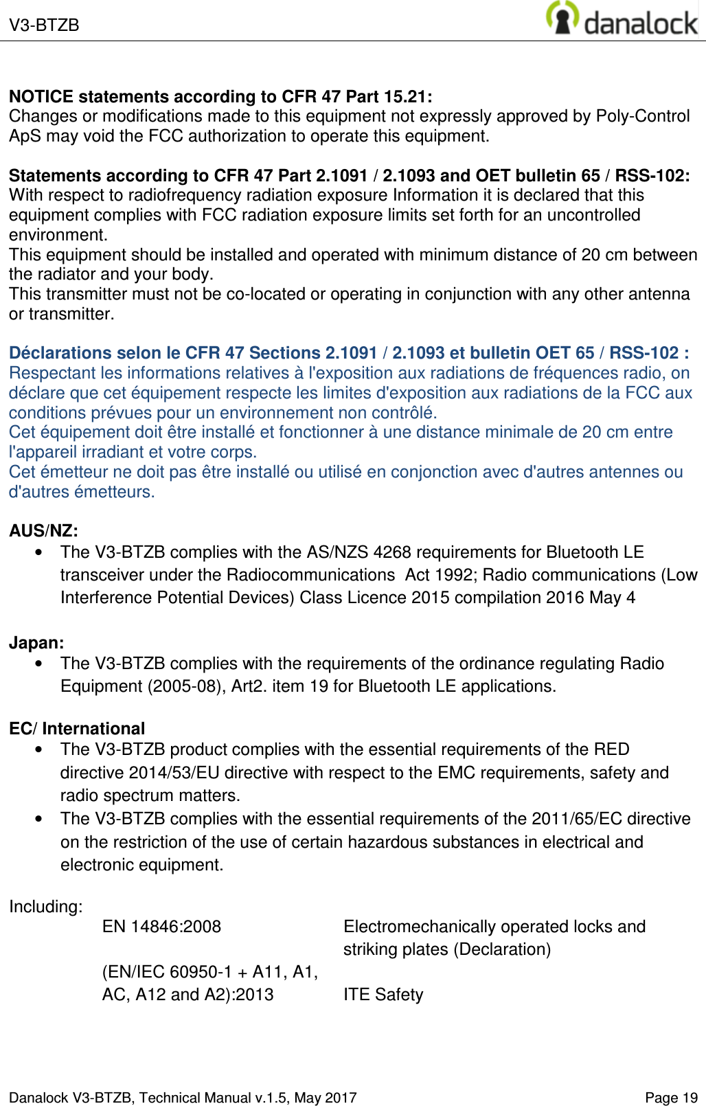  V3-BTZB    Danalock V3-BTZB, Technical Manual v.1.5, May 2017   Page 19  NOTICE statements according to CFR 47 Part 15.21: Changes or modifications made to this equipment not expressly approved by Poly-Control ApS may void the FCC authorization to operate this equipment.  Statements according to CFR 47 Part 2.1091 / 2.1093 and OET bulletin 65 / RSS-102: With respect to radiofrequency radiation exposure Information it is declared that this equipment complies with FCC radiation exposure limits set forth for an uncontrolled environment.  This equipment should be installed and operated with minimum distance of 20 cm between the radiator and your body. This transmitter must not be co-located or operating in conjunction with any other antenna or transmitter.  D&eacute;clarations selon le CFR 47 Sections 2.1091 / 2.1093 et bulletin OET 65 / RSS-102 : Respectant les informations relatives &agrave; l'exposition aux radiations de fr&eacute;quences radio, on d&eacute;clare que cet &eacute;quipement respecte les limites d'exposition aux radiations de la FCC aux conditions pr&eacute;vues pour un environnement non contr&ocirc;l&eacute;.  Cet &eacute;quipement doit &ecirc;tre install&eacute; et fonctionner &agrave; une distance minimale de 20 cm entre l'appareil irradiant et votre corps. Cet &eacute;metteur ne doit pas &ecirc;tre install&eacute; ou utilis&eacute; en conjonction avec d'autres antennes ou d'autres &eacute;metteurs.  AUS/NZ: &bull;  The V3-BTZB complies with the AS/NZS 4268 requirements for Bluetooth LE transceiver under the Radiocommunications  Act 1992; Radio communications (Low Interference Potential Devices) Class Licence 2015 compilation 2016 May 4  Japan: &bull;  The V3-BTZB complies with the requirements of the ordinance regulating Radio Equipment (2005-08), Art2. item 19 for Bluetooth LE applications.  EC/ International &bull;  The V3-BTZB product complies with the essential requirements of the RED directive 2014/53/EU directive with respect to the EMC requirements, safety and radio spectrum matters. &bull;  The V3-BTZB complies with the essential requirements of the 2011/65/EC directive on the restriction of the use of certain hazardous substances in electrical and electronic equipment.  Including: EN 14846:2008  Electromechanically operated locks and striking plates (Declaration) (EN/IEC 60950-1 + A11, A1, AC, A12 and A2):2013  ITE Safety    