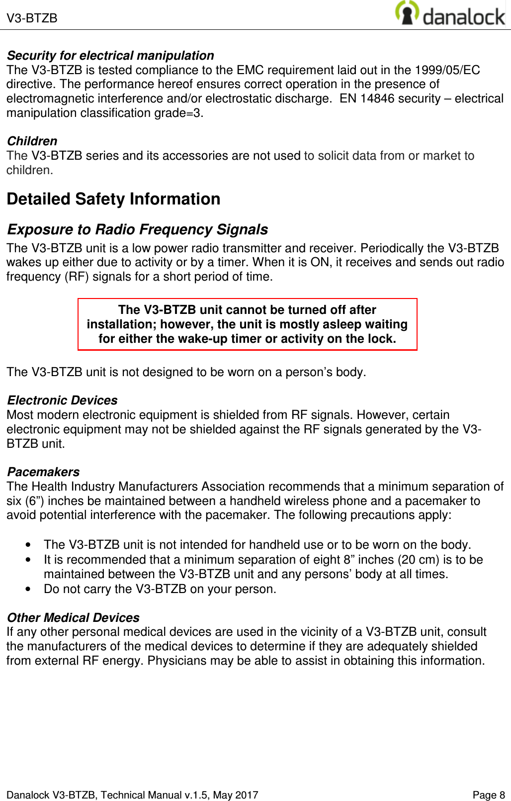 V3-BTZB    Danalock V3-BTZB, Technical Manual v.1.5, May 2017    Page 8 Security for electrical manipulation  The V3-BTZB is tested compliance to the EMC requirement laid out in the 1999/05/EC directive. The performance hereof ensures correct operation in the presence of electromagnetic interference and/or electrostatic discharge.  EN 14846 security &ndash; electrical manipulation classification grade=3.  Children The V3-BTZB series and its accessories are not used to solicit data from or market to children. Detailed Safety Information Exposure to Radio Frequency Signals The V3-BTZB unit is a low power radio transmitter and receiver. Periodically the V3-BTZB wakes up either due to activity or by a timer. When it is ON, it receives and sends out radio frequency (RF) signals for a short period of time.       The V3-BTZB unit is not designed to be worn on a person&rsquo;s body.   Electronic Devices Most modern electronic equipment is shielded from RF signals. However, certain electronic equipment may not be shielded against the RF signals generated by the V3-BTZB unit.  Pacemakers The Health Industry Manufacturers Association recommends that a minimum separation of six (6&rdquo;) inches be maintained between a handheld wireless phone and a pacemaker to avoid potential interference with the pacemaker. The following precautions apply:  &bull;  The V3-BTZB unit is not intended for handheld use or to be worn on the body.  &bull;  It is recommended that a minimum separation of eight 8&rdquo; inches (20 cm) is to be maintained between the V3-BTZB unit and any persons&rsquo; body at all times.  &bull;  Do not carry the V3-BTZB on your person.  Other Medical Devices If any other personal medical devices are used in the vicinity of a V3-BTZB unit, consult the manufacturers of the medical devices to determine if they are adequately shielded from external RF energy. Physicians may be able to assist in obtaining this information.     The V3-BTZB unit cannot be turned off after installation; however, the unit is mostly asleep waiting for either the wake-up timer or activity on the lock. 