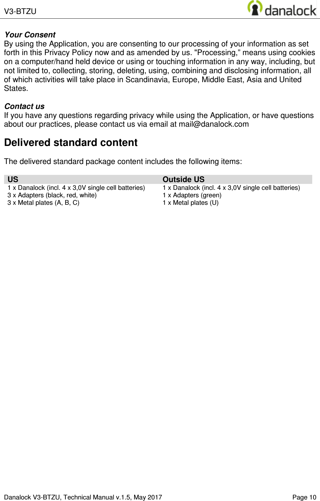  V3-BTZU    Danalock V3-BTZU, Technical Manual v.1.5, May 2017   Page 10 Your Consent By using the Application, you are consenting to our processing of your information as set forth in this Privacy Policy now and as amended by us. "Processing,&rdquo; means using cookies on a computer/hand held device or using or touching information in any way, including, but not limited to, collecting, storing, deleting, using, combining and disclosing information, all of which activities will take place in Scandinavia, Europe, Middle East, Asia and United States.  Contact us If you have any questions regarding privacy while using the Application, or have questions about our practices, please contact us via email at mail@danalock.com Delivered standard content  The delivered standard package content includes the following items:  US Outside US 1 x Danalock (incl. 4 x 3,0V single cell batteries) 3 x Adapters (black, red, white) 3 x Metal plates (A, B, C) 1 x Danalock (incl. 4 x 3,0V single cell batteries) 1 x Adapters (green) 1 x Metal plates (U)     
