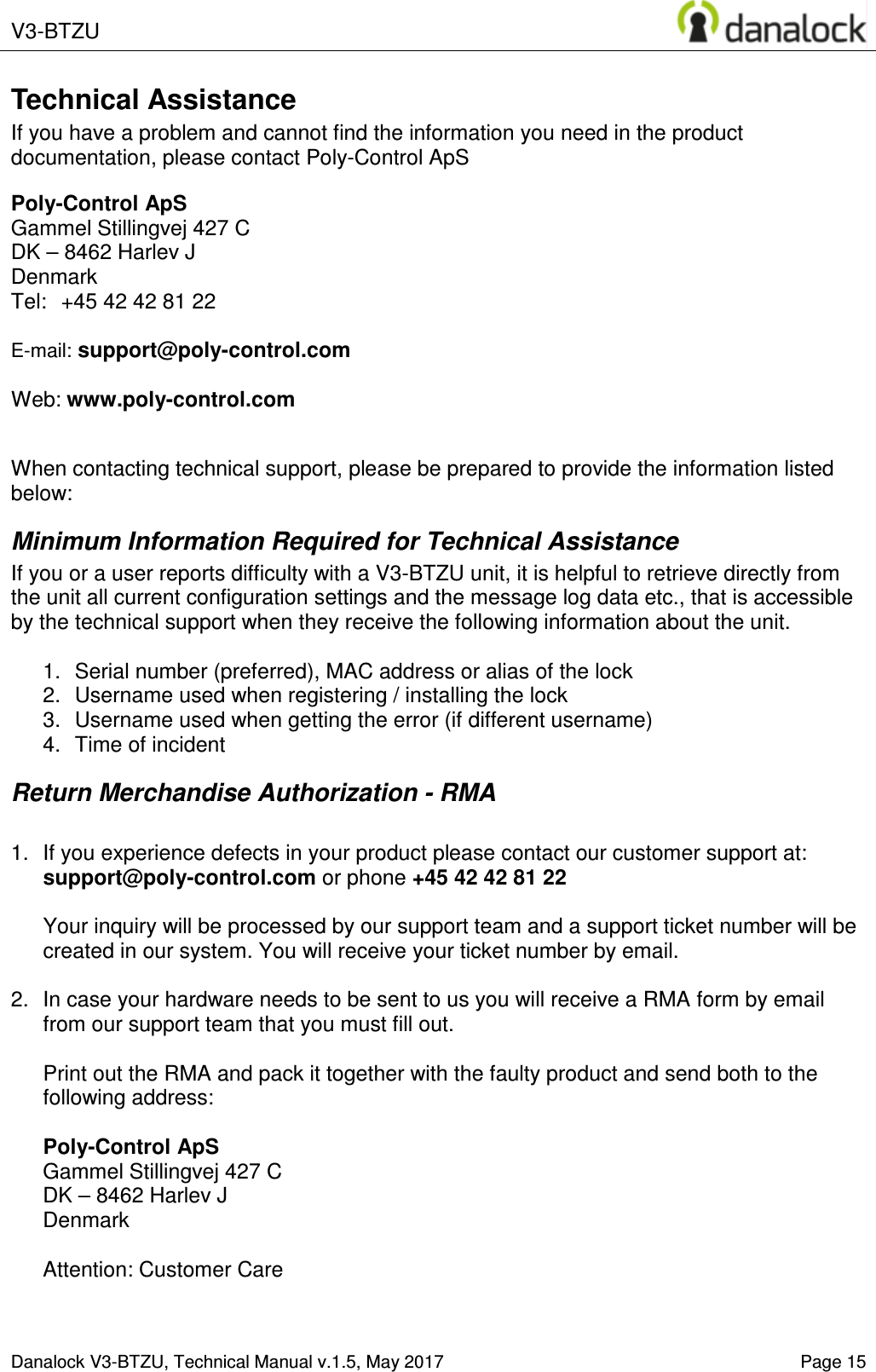  V3-BTZU    Danalock V3-BTZU, Technical Manual v.1.5, May 2017   Page 15 Technical Assistance If you have a problem and cannot find the information you need in the product documentation, please contact Poly-Control ApS  Poly-Control ApS    Gammel Stillingvej 427 C   DK &ndash; 8462 Harlev J    Denmark Tel:  +45 42 42 81 22    E-mail: support@poly-control.com        Web: www.poly-control.com     When contacting technical support, please be prepared to provide the information listed below:  Minimum Information Required for Technical Assistance If you or a user reports difficulty with a V3-BTZU unit, it is helpful to retrieve directly from the unit all current configuration settings and the message log data etc., that is accessible by the technical support when they receive the following information about the unit.  1.  Serial number (preferred), MAC address or alias of the lock  2.  Username used when registering / installing the lock 3.  Username used when getting the error (if different username)  4.  Time of incident Return Merchandise Authorization - RMA  1.  If you experience defects in your product please contact our customer support at: support@poly-control.com or phone +45 42 42 81 22  Your inquiry will be processed by our support team and a support ticket number will be created in our system. You will receive your ticket number by email.  2.  In case your hardware needs to be sent to us you will receive a RMA form by email from our support team that you must fill out.  Print out the RMA and pack it together with the faulty product and send both to the following address:  Poly-Control ApS    Gammel Stillingvej 427 C   DK &ndash; 8462 Harlev J    Denmark  Attention: Customer Care 
