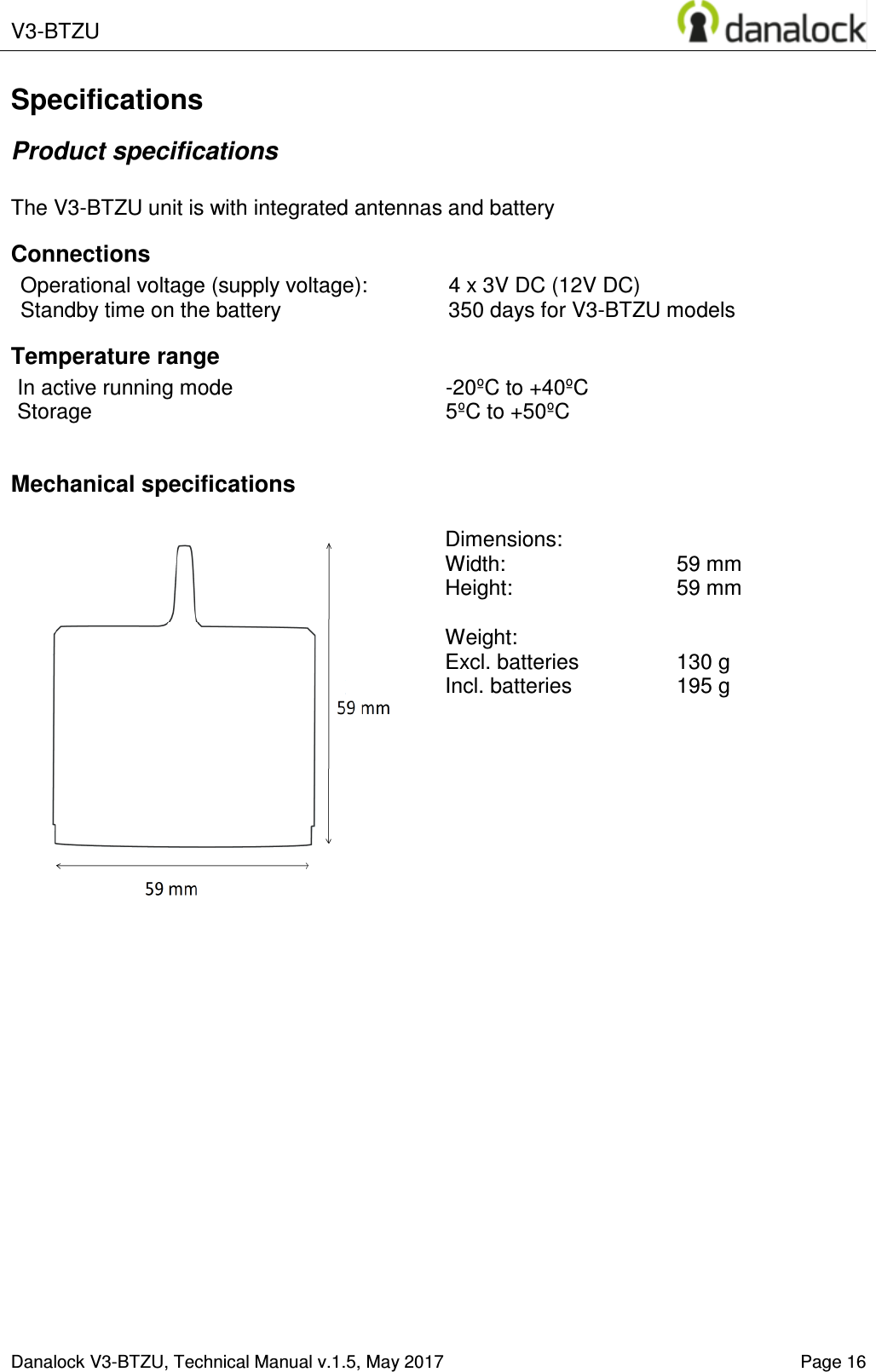  V3-BTZU    Danalock V3-BTZU, Technical Manual v.1.5, May 2017   Page 16 Specifications Product specifications  The V3-BTZU unit is with integrated antennas and battery Connections Operational voltage (supply voltage):  4 x 3V DC (12V DC) Standby time on the battery  350 days for V3-BTZU models Temperature range In active running mode  -20&ordm;C to +40&ordm;C Storage  5&ordm;C to +50&ordm;C  Mechanical specifications   Dimensions:   Width:     59 mm  Height:    59 mm  Weight:   Excl. batteries  130 g Incl. batteries   195 g   