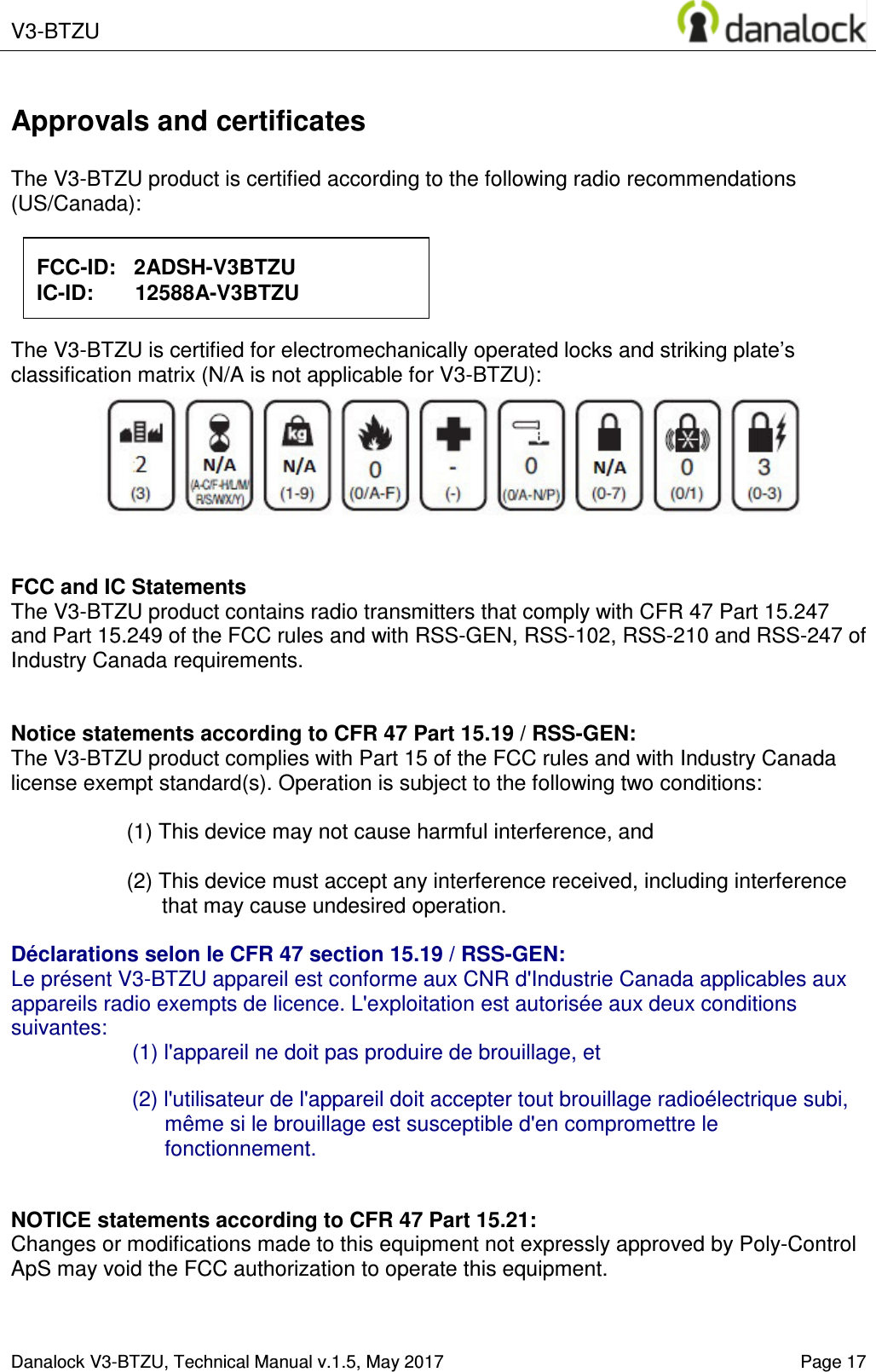  V3-BTZU    Danalock V3-BTZU, Technical Manual v.1.5, May 2017   Page 17 Approvals and certificates  The V3-BTZU product is certified according to the following radio recommendations (US/Canada):           The V3-BTZU is certified for electromechanically operated locks and striking plate&rsquo;s classification matrix (N/A is not applicable for V3-BTZU):        FCC and IC Statements The V3-BTZU product contains radio transmitters that comply with CFR 47 Part 15.247 and Part 15.249 of the FCC rules and with RSS-GEN, RSS-102, RSS-210 and RSS-247 of Industry Canada requirements.   Notice statements according to CFR 47 Part 15.19 / RSS-GEN: The V3-BTZU product complies with Part 15 of the FCC rules and with Industry Canada license exempt standard(s). Operation is subject to the following two conditions:  (1) This device may not cause harmful interference, and  (2) This device must accept any interference received, including interference that may cause undesired operation.  D&eacute;clarations selon le CFR 47 section 15.19 / RSS-GEN:  Le pr&eacute;sent V3-BTZU appareil est conforme aux CNR d'Industrie Canada applicables aux appareils radio exempts de licence. L'exploitation est autoris&eacute;e aux deux conditions suivantes: (1) l'appareil ne doit pas produire de brouillage, et   (2) l'utilisateur de l'appareil doit accepter tout brouillage radio&eacute;lectrique subi, m&ecirc;me si le brouillage est susceptible d'en compromettre le fonctionnement.   NOTICE statements according to CFR 47 Part 15.21: Changes or modifications made to this equipment not expressly approved by Poly-Control ApS may void the FCC authorization to operate this equipment.   FCC-ID:   2ADSH-V3BTZU IC-ID:       12588A-V3BTZU 