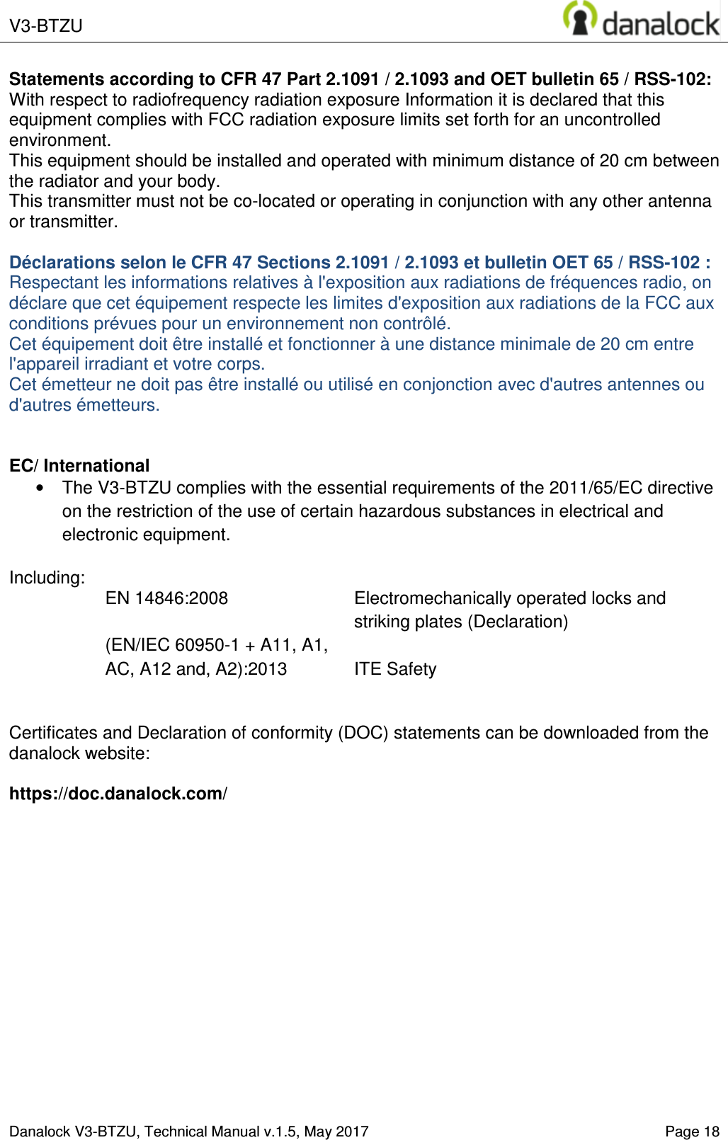  V3-BTZU    Danalock V3-BTZU, Technical Manual v.1.5, May 2017   Page 18 Statements according to CFR 47 Part 2.1091 / 2.1093 and OET bulletin 65 / RSS-102: With respect to radiofrequency radiation exposure Information it is declared that this equipment complies with FCC radiation exposure limits set forth for an uncontrolled environment.  This equipment should be installed and operated with minimum distance of 20 cm between the radiator and your body. This transmitter must not be co-located or operating in conjunction with any other antenna or transmitter.  D&eacute;clarations selon le CFR 47 Sections 2.1091 / 2.1093 et bulletin OET 65 / RSS-102 : Respectant les informations relatives &agrave; l'exposition aux radiations de fr&eacute;quences radio, on d&eacute;clare que cet &eacute;quipement respecte les limites d'exposition aux radiations de la FCC aux conditions pr&eacute;vues pour un environnement non contr&ocirc;l&eacute;.  Cet &eacute;quipement doit &ecirc;tre install&eacute; et fonctionner &agrave; une distance minimale de 20 cm entre l'appareil irradiant et votre corps. Cet &eacute;metteur ne doit pas &ecirc;tre install&eacute; ou utilis&eacute; en conjonction avec d'autres antennes ou d'autres &eacute;metteurs.   EC/ International &bull;  The V3-BTZU complies with the essential requirements of the 2011/65/EC directive on the restriction of the use of certain hazardous substances in electrical and electronic equipment.  Including: EN 14846:2008  Electromechanically operated locks and striking plates (Declaration) (EN/IEC 60950-1 + A11, A1, AC, A12 and, A2):2013  ITE Safety   Certificates and Declaration of conformity (DOC) statements can be downloaded from the  danalock website:   https://doc.danalock.com/  