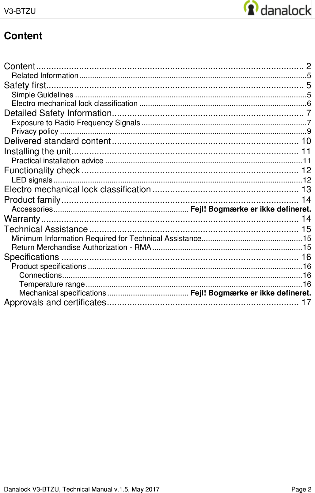  V3-BTZU    Danalock V3-BTZU, Technical Manual v.1.5, May 2017    Page 2 Content   Content .......................................................................................................... 2 Related Information .......................................................................................................... 5 Safety first...................................................................................................... 5 Simple Guidelines ............................................................................................................ 5 Electro mechanical lock classification .............................................................................. 6 Detailed Safety Information ............................................................................ 7 Exposure to Radio Frequency Signals ............................................................................. 7 Privacy policy ................................................................................................................... 9 Delivered standard content .......................................................................... 10 Installing the unit .......................................................................................... 11 Practical installation advice ............................................................................................ 11 Functionality check ...................................................................................... 12 LED signals .................................................................................................................... 12 Electro mechanical lock classification .......................................................... 13 Product family .............................................................................................. 14 Accessories ............................................................... Fejl! Bogm&aelig;rke er ikke defineret. Warranty ...................................................................................................... 14 Technical Assistance ................................................................................... 15 Minimum Information Required for Technical Assistance ............................................... 15 Return Merchandise Authorization - RMA ...................................................................... 15 Specifications .............................................................................................. 16 Product specifications .................................................................................................... 16 Connections ................................................................................................................ 16 Temperature range ..................................................................................................... 16 Mechanical specifications ...................................... Fejl! Bogm&aelig;rke er ikke defineret. Approvals and certificates ............................................................................ 17     
