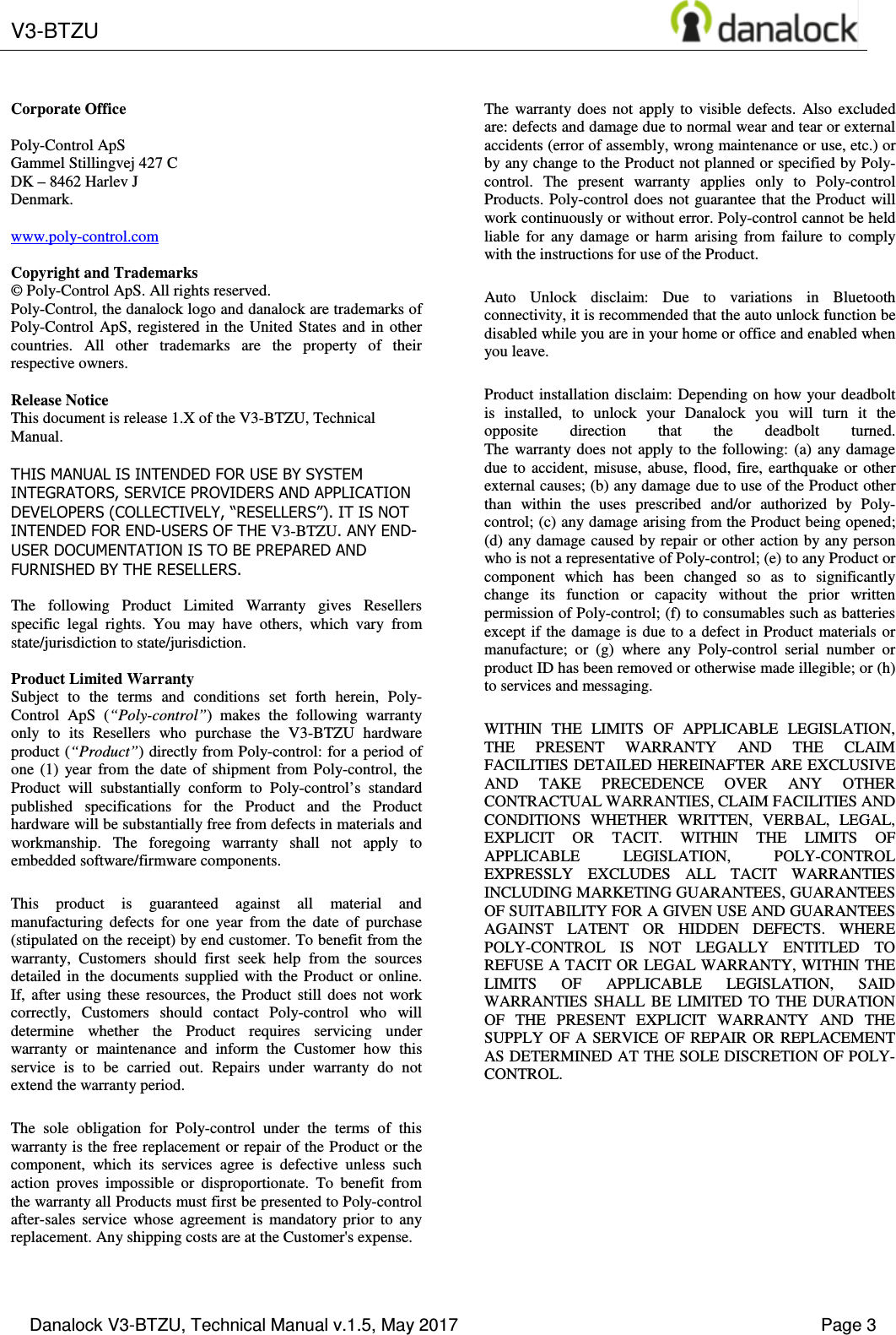  V3-BTZU       Danalock V3-BTZU, Technical Manual v.1.5, May 2017    Page 3       Corporate Office  Poly-Control ApS Gammel Stillingvej 427 C DK &ndash; 8462 Harlev J Denmark.  www.poly-control.com  Copyright and Trademarks &copy; Poly-Control ApS. All rights reserved.  Poly-Control, the danalock logo and danalock are trademarks of Poly-Control  ApS,  registered  in  the  United  States and  in  other countries.  All  other  trademarks  are  the  property  of  their respective owners.   Release Notice This document is release 1.X of the V3-BTZU, Technical Manual.  THIS MANUAL IS INTENDED FOR USE BY SYSTEM INTEGRATORS, SERVICE PROVIDERS AND APPLICATION DEVELOPERS (COLLECTIVELY, &ldquo;RESELLERS&rdquo;). IT IS NOT INTENDED FOR END-USERS OF THE V3-BTZU. ANY END-USER DOCUMENTATION IS TO BE PREPARED AND FURNISHED BY THE RESELLERS.  The  following  Product  Limited  Warranty  gives  Resellers specific  legal  rights.  You  may  have  others,  which  vary  from state/jurisdiction to state/jurisdiction.  Product Limited Warranty Subject  to  the  terms  and  conditions  set  forth  herein,  Poly-Control  ApS  (&ldquo;Poly-control&rdquo;)  makes  the  following  warranty only  to  its  Resellers  who  purchase  the  V3-BTZU  hardware product (&ldquo;Product&rdquo;) directly from Poly-control: for a period of one  (1)  year  from  the  date  of  shipment  from  Poly-control,  the Product  will  substantially  conform  to  Poly-control&rsquo;s  standard published  specifications  for  the  Product  and  the  Product hardware will be substantially free from defects in materials and workmanship.  The  foregoing  warranty  shall  not  apply  to embedded software/firmware components. This  product  is  guaranteed  against  all  material  and manufacturing  defects  for  one  year  from  the  date  of  purchase (stipulated on the receipt) by end customer. To benefit from the warranty,  Customers  should  first  seek  help  from  the  sources detailed  in  the  documents  supplied  with  the  Product  or  online. If,  after  using  these  resources,  the  Product  still  does  not  work correctly,  Customers  should  contact  Poly-control  who  will determine  whether  the  Product  requires  servicing  under warranty  or  maintenance  and  inform  the  Customer  how  this service  is  to  be  carried  out.  Repairs  under  warranty  do  not extend the warranty period. The  sole  obligation  for  Poly-control  under  the  terms  of  this warranty is the free replacement or repair of the Product or the component,  which  its  services  agree  is  defective  unless  such action  proves  impossible  or  disproportionate.  To  benefit  from the warranty all Products must first be presented to Poly-control after-sales  service  whose  agreement  is  mandatory  prior  to  any replacement. Any shipping costs are at the Customer's expense. The  warranty  does  not  apply  to  visible  defects.  Also  excluded are: defects and damage due to normal wear and tear or external accidents (error of assembly, wrong maintenance or use, etc.) or by any change to the Product not planned or specified by Poly-control.  The  present  warranty  applies  only  to  Poly-control Products. Poly-control  does not guarantee that  the Product  will work continuously or without error. Poly-control cannot be held liable  for  any  damage  or  harm  arising  from  failure  to  comply with the instructions for use of the Product. Auto  Unlock  disclaim:  Due  to  variations  in  Bluetooth connectivity, it is recommended that the auto unlock function be disabled while you are in your home or office and enabled when you leave. Product installation disclaim: Depending on how your deadbolt is  installed,  to  unlock  your  Danalock  you  will  turn  it  the opposite  direction  that  the  deadbolt  turned. The  warranty does  not  apply  to  the  following:  (a)  any  damage due  to  accident,  misuse, abuse,  flood,  fire,  earthquake  or  other external causes; (b) any damage due to use of the Product other than  within  the  uses  prescribed  and/or  authorized  by  Poly-control; (c) any damage arising from the Product being opened; (d) any damage caused by repair or other action by any person who is not a representative of Poly-control; (e) to any Product or component  which  has  been  changed  so  as  to  significantly change  its  function  or  capacity  without  the  prior  written permission of Poly-control; (f) to consumables such as batteries except if the  damage  is  due to a defect in Product  materials  or manufacture;  or  (g)  where  any  Poly-control  serial  number  or product ID has been removed or otherwise made illegible; or (h) to services and messaging. WITHIN  THE  LIMITS  OF  APPLICABLE  LEGISLATION, THE  PRESENT  WARRANTY  AND  THE  CLAIM FACILITIES DETAILED HEREINAFTER ARE EXCLUSIVE AND  TAKE  PRECEDENCE  OVER  ANY  OTHER CONTRACTUAL WARRANTIES, CLAIM FACILITIES AND CONDITIONS  WHETHER  WRITTEN,  VERBAL,  LEGAL, EXPLICIT  OR  TACIT.  WITHIN  THE  LIMITS  OF APPLICABLE  LEGISLATION,  POLY-CONTROL EXPRESSLY  EXCLUDES  ALL  TACIT  WARRANTIES INCLUDING MARKETING GUARANTEES, GUARANTEES OF SUITABILITY FOR A GIVEN USE AND GUARANTEES AGAINST  LATENT  OR  HIDDEN  DEFECTS.  WHERE POLY-CONTROL  IS  NOT  LEGALLY  ENTITLED  TO REFUSE A TACIT OR LEGAL WARRANTY, WITHIN THE LIMITS  OF  APPLICABLE  LEGISLATION,  SAID WARRANTIES  SHALL  BE  LIMITED  TO  THE  DURATION OF  THE  PRESENT  EXPLICIT  WARRANTY  AND  THE SUPPLY  OF  A  SERVICE  OF  REPAIR  OR  REPLACEMENT AS DETERMINED AT THE SOLE DISCRETION OF POLY-CONTROL. 