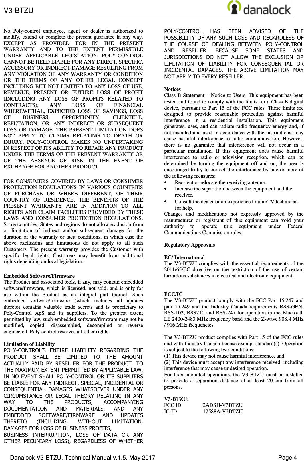 V3-BTZU    Danalock V3-BTZU, Technical Manual v.1.5, May 2017    Page 4 No  Poly-control  employee,  agent  or  dealer  is  authorized  to modify,  extend  or  complete  the  present  guarantee  in  any  way. EXCEPT  AS  PROVIDED  FOR  IN  THE  PRESENT WARRANTY  AND  TO  THE  EXTENT  PERMISSIBLE UNDER  APPLICABLE  LEGISLATION,  POLY-CONTROL CANNOT BE HELD LIABLE FOR ANY DIRECT, SPECIFIC, ACCESSORY OR INDIRECT DAMAGE RESULTING FROM ANY VIOLATION OF  ANY WARRANTY OR  CONDITION OR  THE  TERMS  OF  ANY  OTHER  LEGAL  CONCEPT INCLUDING BUT  NOT  LIMITED  TO  ANY  LOSS OF  USE, REVENUE,  PRESENT  OR  FUTURE  LOSS  OF  PROFIT (INCLUDING  ANY  LOSS  OF  PROFITS  RELATED  TO CONTRACTS),  ANY  LOSS  OF  FINANCIAL WHEREWITHAL,  EXPECTED  LOSS  OF  SAVINGS,  LOSS OF  BUSINESS,  OPPORTUNITY,  CLIENTELE, REPUTATION,  OR  ANY  INDIRECT  OR  SUBSEQUENT LOSS  OR  DAMAGE.  THE  PRESENT  LIMITATION  DOES NOT  APPLY  TO  CLAIMS  RELATING  TO  DEATH  OR INJURY.  POLY-CONTROL  MAKES  NO  UNDERTAKING IN RESPECT OF ITS ABILITY TO REPAIR ANY PRODUCT UNDER THE  TERMS  OF  THE  PRESENT WARRANTY  OR OF  THE  ABSENCE  OF  RISK  IN  THE  EVENT  OF EXCHANGE FOR ANOTHER PRODUCT. FOR CONSUMERS COVERED BY  LAWS OR  CONSUMER PROTECTION  REGULATIONS  IN  VARIOUS  COUNTRIES OF  PURCHASE  OR  WHERE  DIFFERENT,  OF  THEIR COUNTRY  OF  RESIDENCE,  THE  BENEFITS  OF  THE PRESENT  WARRANTY  ARE  IN  ADDITION  TO  ALL RIGHTS AND CLAIM FACILITIES PROVIDED BY THESE LAWS  AND  CONSUMER  PROTECTION  REGULATIONS. Some countries, States and regions do not allow exclusion from or  limitation  of  indirect  and/or  subsequent  damage  for  the duration  of  the  warranty  or  tacit  conditions,  in  which  case  the above  exclusions  and  limitations  do  not  apply  to  all  such Customers.  The  present  warranty  provides  the  Customer  with specific  legal  rights;  Customers  may  benefit  from  additional rights depending on local legislation. Embedded Software/Firmware The Product and associated tools, if any, may contain embedded software/firmware,  which  is  licensed,  not  sold,  and  is  only  for use  within  the  Product  as  an  integral  part  thereof.  Such embedded  software/firmware  (which  includes  all  updates thereto)  contains  valuable  trade  secrets  and  is  proprietary  to Poly-Control  ApS  and  its  suppliers.  To  the  greatest  extent permitted by law, such embedded software/firmware may not be modified,  copied,  disassembled,  decompiled  or  reverse engineered. Poly-control reserves all other rights.  Limitation of Liability POLY-CONTROL&rsquo;S  ENTIRE  LIABILITY  REGARDING  THE PRODUCT  SHALL  BE  LIMITED  TO  THE  AMOUNT ACTUALLY  PAID  BY  RESELLER  FOR  THE  PRODUCT.  TO THE MAXIMUM EXTENT PERMITTED BY APPLICABLE LAW, IN NO EVENT SHALL POLY-CONTROL OR ITS SUPPLIERS BE LIABLE FOR ANY INDIRECT, SPECIAL, INCIDENTAL OR CONSEQUENTIAL  DAMAGES  WHATSOEVER  UNDER  ANY CIRCUMSTANCE  OR  LEGAL  THEORY  RELATING  IN  ANY WAY  TO  THE  PRODUCTS,  ACCOMPANYING DOCUMENTATION  AND  MATERIALS,  AND  ANY EMBEDDED  SOFTWARE/FIRMWARE  AND  UPDATES THERETO  (INCLUDING,  WITHOUT  LIMITATION, DAMAGES FOR LOSS OF BUSINESS PROFITS, BUSINESS  INTERRUPTION,  LOSS  OF  DATA  OR  ANY OTHER  PECUNIARY  LOSS),  REGARDLESS  OF  WHETHER POLY-CONTROL  HAS  BEEN  ADVISED  OF  THE POSSIBILITY  OF  ANY  SUCH  LOSS  AND  REGARDLESS  OF THE  COURSE  OF  DEALING  BETWEEN  POLY-CONTROL AND  RESELLER.  BECAUSE  SOME  STATES  AND JURISDICTIONS  DO  NOT  ALLOW  THE  EXCLUSION  OR LIMITATION  OF  LIABILITY  FOR  CONSEQUENTIAL  OR INCIDENTAL  DAMAGES,  THE  ABOVE  LIMITATION  MAY NOT APPLY TO EVERY RESELLER.  Notices Class B  Statement &ndash;  Notice  to  Users. This  equipment has been tested and found to comply with the limits for a Class B digital device,  pursuant  to  Part  15  of  the  FCC  rules.  These  limits  are designed  to  provide  reasonable  protection  against  harmful interference  in  a  residential  installation.  This  equipment generates, uses,  and  can  radiate  radio  frequency  energy  and,  if not installed and used in accordance with the instructions, may cause  harmful  interference  to  radio  communication.  However, there  is  no  guarantee  that  interference  will  not  occur  in  a particular  installation.  If  this  equipment  does  cause  harmful interference  to  radio  or  television  reception,  which  can  be determined  by  turning  the  equipment  off  and  on,  the  user  is encouraged to try to correct the interference by one or more of the following measures: &bull; Reorient or relocate the receiving antenna. &bull; Increase the separation between the equipment and the receiver. &bull; Consult the dealer or an experienced radio/TV technician for help. Changes  and  modifications  not  expressly  approved  by  the manufacturer  or  registrant  of  this  equipment  can  void  your authority  to  operate  this  equipment  under  Federal Communications Commission rules.  Regulatory Approvals  EC/ International The  V3-BTZU  complies  with the  essential  requirements  of  the 2011/65/EC  directive  on  the  restriction  of  the  use  of  certain hazardous substances in electrical and electronic equipment.   FCC/IC  The  V3-BTZU  product  comply  with  the  FCC  Part  15.247  and part  15.249  and  the  Industry  Canada  requirements  RSS-GEN, RSS-102,  RSS210 and RSS-247  for  operation  in the Bluetooth LE 2400-2483 MHz frequency band and the Z-wave 908.4 MHz / 916 MHz frequencies.  The V3-BTZU product complies with Part 15 of the FCC rules and with Industry Canada license exempt standard(s). Operation is subject to the following two conditions:  (1) This device may not cause harmful interference, and  (2) This device must accept any interference received, including interference that may cause undesired operation. For  fixed  mounted  operations,  the  V3-BTZU  must  be  installed to  provide  a  separation  distance  of  at  least  20  cm  from  all persons.  V3-BTZU: FCC ID:  2ADSH-V3BTZU IC-ID:  12588A-V3BTZU 