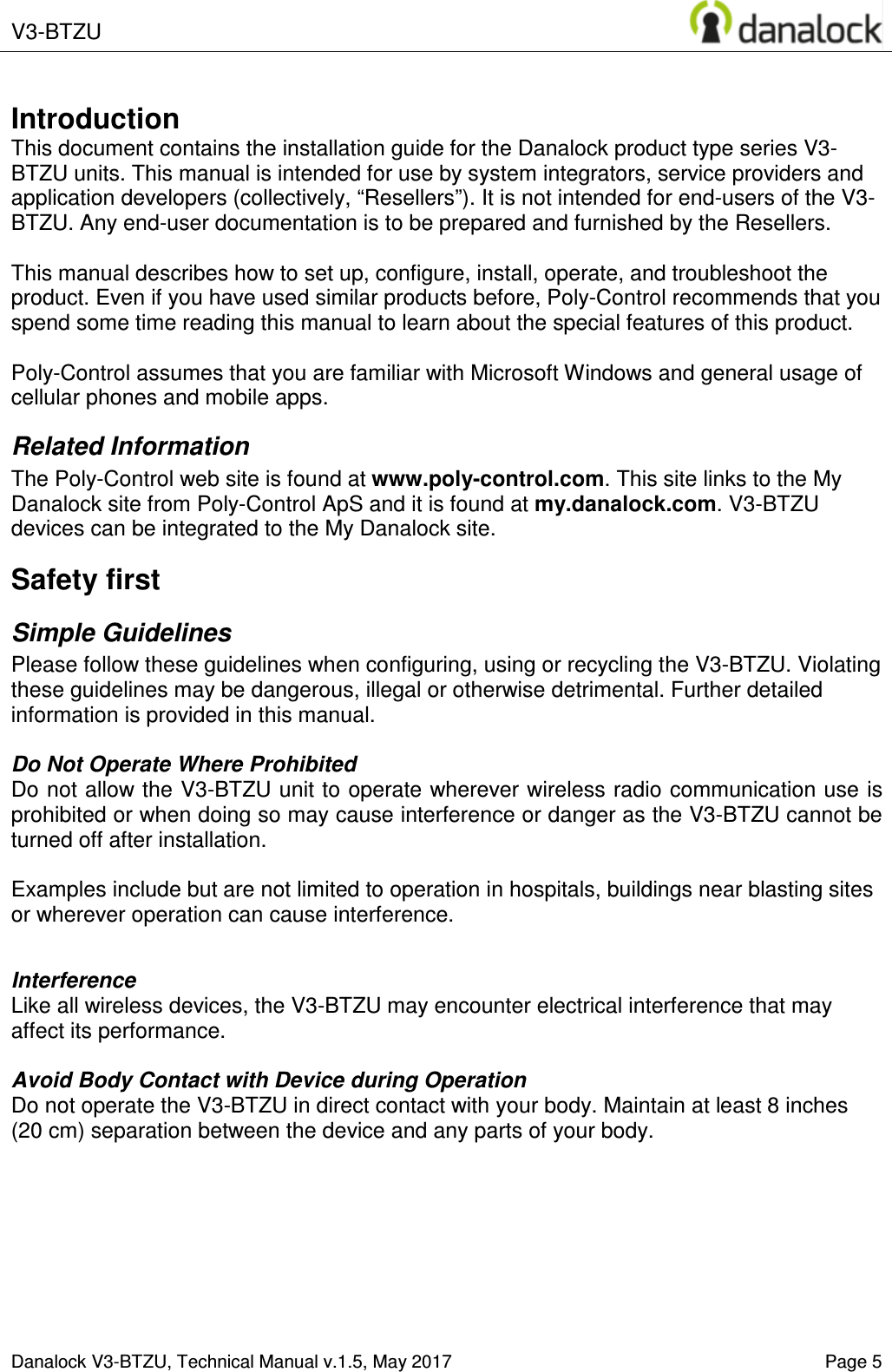  V3-BTZU       Danalock V3-BTZU, Technical Manual v.1.5, May 2017    Page 5       Introduction This document contains the installation guide for the Danalock product type series V3-BTZU units. This manual is intended for use by system integrators, service providers and application developers (collectively, &ldquo;Resellers&rdquo;). It is not intended for end-users of the V3-BTZU. Any end-user documentation is to be prepared and furnished by the Resellers.  This manual describes how to set up, configure, install, operate, and troubleshoot the product. Even if you have used similar products before, Poly-Control recommends that you spend some time reading this manual to learn about the special features of this product.   Poly-Control assumes that you are familiar with Microsoft Windows and general usage of cellular phones and mobile apps. Related Information The Poly-Control web site is found at www.poly-control.com. This site links to the My Danalock site from Poly-Control ApS and it is found at my.danalock.com. V3-BTZU devices can be integrated to the My Danalock site. Safety first Simple Guidelines Please follow these guidelines when configuring, using or recycling the V3-BTZU. Violating these guidelines may be dangerous, illegal or otherwise detrimental. Further detailed information is provided in this manual.  Do Not Operate Where Prohibited Do not allow the V3-BTZU unit to operate wherever wireless radio communication use is prohibited or when doing so may cause interference or danger as the V3-BTZU cannot be turned off after installation.   Examples include but are not limited to operation in hospitals, buildings near blasting sites or wherever operation can cause interference.   Interference Like all wireless devices, the V3-BTZU may encounter electrical interference that may affect its performance.  Avoid Body Contact with Device during Operation Do not operate the V3-BTZU in direct contact with your body. Maintain at least 8 inches (20 cm) separation between the device and any parts of your body.  
