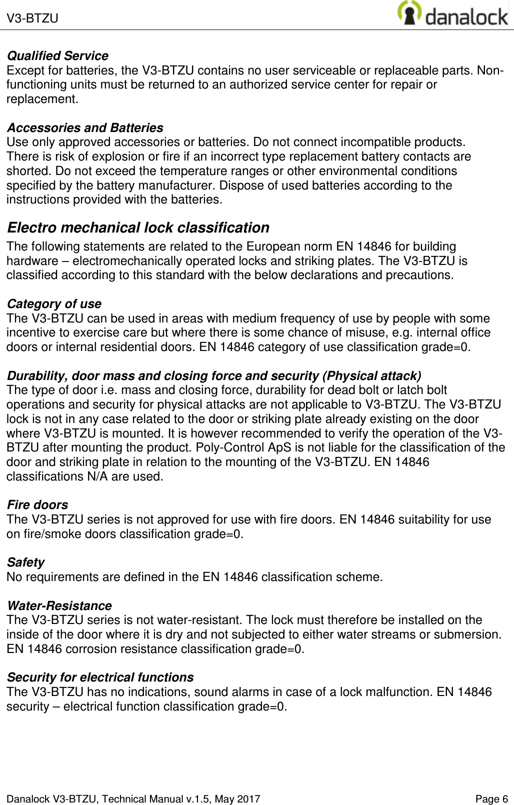  V3-BTZU    Danalock V3-BTZU, Technical Manual v.1.5, May 2017    Page 6 Qualified Service Except for batteries, the V3-BTZU contains no user serviceable or replaceable parts. Non-functioning units must be returned to an authorized service center for repair or replacement.  Accessories and Batteries Use only approved accessories or batteries. Do not connect incompatible products. There is risk of explosion or fire if an incorrect type replacement battery contacts are shorted. Do not exceed the temperature ranges or other environmental conditions specified by the battery manufacturer. Dispose of used batteries according to the instructions provided with the batteries. Electro mechanical lock classification The following statements are related to the European norm EN 14846 for building hardware &ndash; electromechanically operated locks and striking plates. The V3-BTZU is classified according to this standard with the below declarations and precautions.   Category of use The V3-BTZU can be used in areas with medium frequency of use by people with some incentive to exercise care but where there is some chance of misuse, e.g. internal office doors or internal residential doors. EN 14846 category of use classification grade=0.  Durability, door mass and closing force and security (Physical attack) The type of door i.e. mass and closing force, durability for dead bolt or latch bolt operations and security for physical attacks are not applicable to V3-BTZU. The V3-BTZU lock is not in any case related to the door or striking plate already existing on the door where V3-BTZU is mounted. It is however recommended to verify the operation of the V3-BTZU after mounting the product. Poly-Control ApS is not liable for the classification of the door and striking plate in relation to the mounting of the V3-BTZU. EN 14846 classifications N/A are used.  Fire doors The V3-BTZU series is not approved for use with fire doors. EN 14846 suitability for use on fire/smoke doors classification grade=0.  Safety No requirements are defined in the EN 14846 classification scheme.  Water-Resistance The V3-BTZU series is not water-resistant. The lock must therefore be installed on the inside of the door where it is dry and not subjected to either water streams or submersion. EN 14846 corrosion resistance classification grade=0.  Security for electrical functions The V3-BTZU has no indications, sound alarms in case of a lock malfunction. EN 14846 security &ndash; electrical function classification grade=0.       