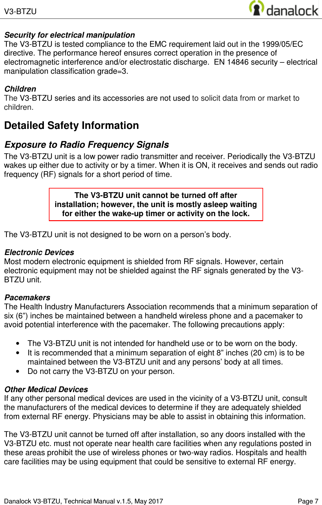  V3-BTZU    Danalock V3-BTZU, Technical Manual v.1.5, May 2017    Page 7 Security for electrical manipulation  The V3-BTZU is tested compliance to the EMC requirement laid out in the 1999/05/EC directive. The performance hereof ensures correct operation in the presence of electromagnetic interference and/or electrostatic discharge.  EN 14846 security &ndash; electrical manipulation classification grade=3.  Children The V3-BTZU series and its accessories are not used to solicit data from or market to children. Detailed Safety Information Exposure to Radio Frequency Signals The V3-BTZU unit is a low power radio transmitter and receiver. Periodically the V3-BTZU wakes up either due to activity or by a timer. When it is ON, it receives and sends out radio frequency (RF) signals for a short period of time.       The V3-BTZU unit is not designed to be worn on a person&rsquo;s body.   Electronic Devices Most modern electronic equipment is shielded from RF signals. However, certain electronic equipment may not be shielded against the RF signals generated by the V3-BTZU unit.  Pacemakers The Health Industry Manufacturers Association recommends that a minimum separation of six (6&rdquo;) inches be maintained between a handheld wireless phone and a pacemaker to avoid potential interference with the pacemaker. The following precautions apply:  &bull;  The V3-BTZU unit is not intended for handheld use or to be worn on the body.  &bull;  It is recommended that a minimum separation of eight 8&rdquo; inches (20 cm) is to be maintained between the V3-BTZU unit and any persons&rsquo; body at all times.  &bull;  Do not carry the V3-BTZU on your person.  Other Medical Devices If any other personal medical devices are used in the vicinity of a V3-BTZU unit, consult the manufacturers of the medical devices to determine if they are adequately shielded from external RF energy. Physicians may be able to assist in obtaining this information.  The V3-BTZU unit cannot be turned off after installation, so any doors installed with the V3-BTZU etc. must not operate near health care facilities when any regulations posted in these areas prohibit the use of wireless phones or two-way radios. Hospitals and health care facilities may be using equipment that could be sensitive to external RF energy.   The V3-BTZU unit cannot be turned off after installation; however, the unit is mostly asleep waiting for either the wake-up timer or activity on the lock. 