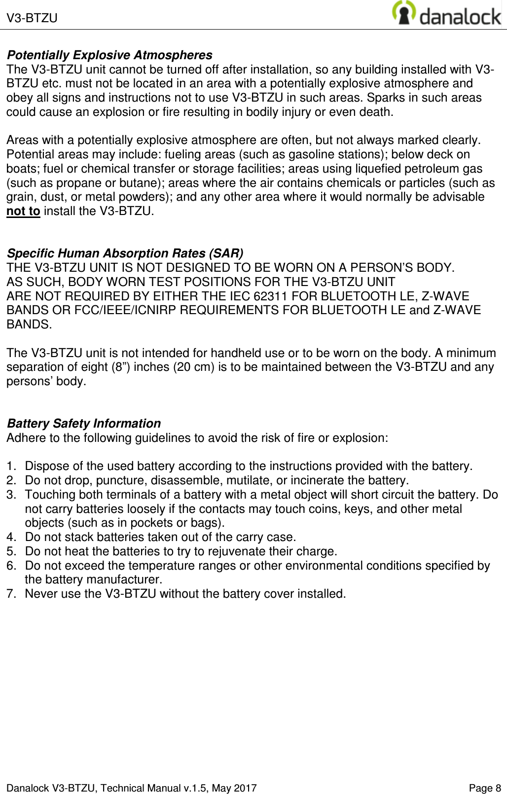  V3-BTZU    Danalock V3-BTZU, Technical Manual v.1.5, May 2017    Page 8 Potentially Explosive Atmospheres The V3-BTZU unit cannot be turned off after installation, so any building installed with V3-BTZU etc. must not be located in an area with a potentially explosive atmosphere and obey all signs and instructions not to use V3-BTZU in such areas. Sparks in such areas could cause an explosion or fire resulting in bodily injury or even death.  Areas with a potentially explosive atmosphere are often, but not always marked clearly. Potential areas may include: fueling areas (such as gasoline stations); below deck on boats; fuel or chemical transfer or storage facilities; areas using liquefied petroleum gas (such as propane or butane); areas where the air contains chemicals or particles (such as grain, dust, or metal powders); and any other area where it would normally be advisable not to install the V3-BTZU.   Specific Human Absorption Rates (SAR) THE V3-BTZU UNIT IS NOT DESIGNED TO BE WORN ON A PERSON&rsquo;S BODY.  AS SUCH, BODY WORN TEST POSITIONS FOR THE V3-BTZU UNIT  ARE NOT REQUIRED BY EITHER THE IEC 62311 FOR BLUETOOTH LE, Z-WAVE BANDS OR FCC/IEEE/ICNIRP REQUIREMENTS FOR BLUETOOTH LE and Z-WAVE BANDS.  The V3-BTZU unit is not intended for handheld use or to be worn on the body. A minimum separation of eight (8&rdquo;) inches (20 cm) is to be maintained between the V3-BTZU and any persons&rsquo; body.   Battery Safety Information Adhere to the following guidelines to avoid the risk of fire or explosion:  1.  Dispose of the used battery according to the instructions provided with the battery. 2.  Do not drop, puncture, disassemble, mutilate, or incinerate the battery. 3.  Touching both terminals of a battery with a metal object will short circuit the battery. Do not carry batteries loosely if the contacts may touch coins, keys, and other metal objects (such as in pockets or bags). 4.  Do not stack batteries taken out of the carry case. 5.  Do not heat the batteries to try to rejuvenate their charge. 6.  Do not exceed the temperature ranges or other environmental conditions specified by the battery manufacturer. 7.  Never use the V3-BTZU without the battery cover installed.     