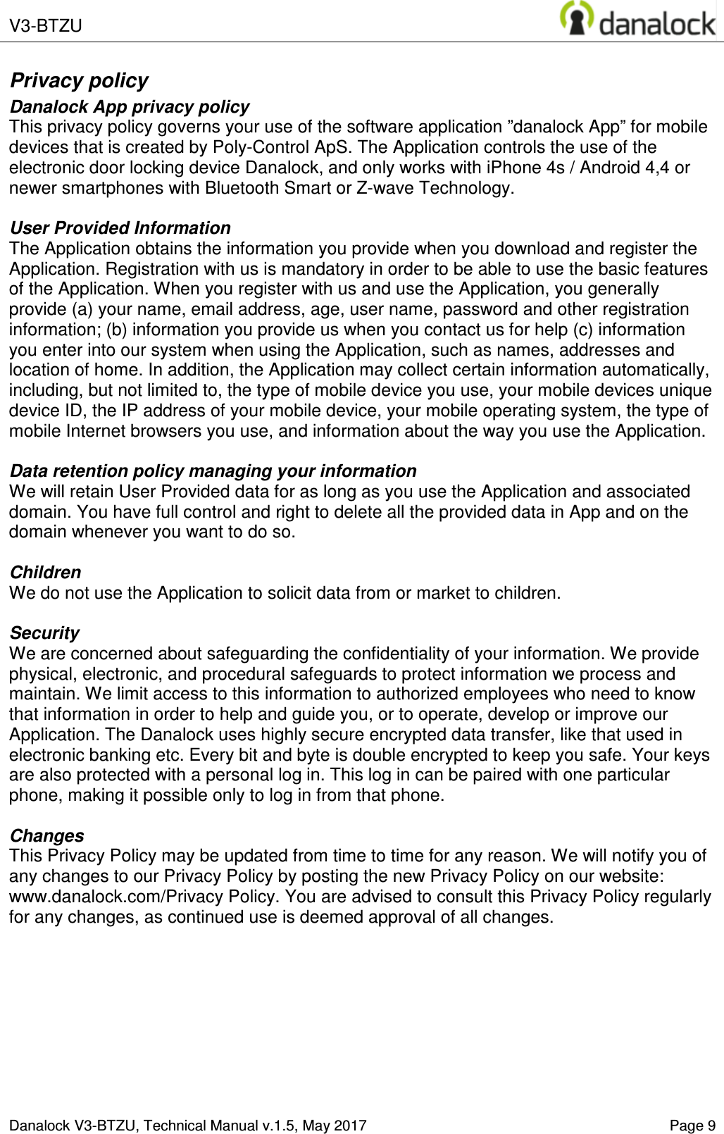  V3-BTZU    Danalock V3-BTZU, Technical Manual v.1.5, May 2017    Page 9 Privacy policy Danalock App privacy policy This privacy policy governs your use of the software application &rdquo;danalock App&rdquo; for mobile devices that is created by Poly-Control ApS. The Application controls the use of the electronic door locking device Danalock, and only works with iPhone 4s / Android 4,4 or newer smartphones with Bluetooth Smart or Z-wave Technology.  User Provided Information  The Application obtains the information you provide when you download and register the Application. Registration with us is mandatory in order to be able to use the basic features of the Application. When you register with us and use the Application, you generally provide (a) your name, email address, age, user name, password and other registration information; (b) information you provide us when you contact us for help (c) information you enter into our system when using the Application, such as names, addresses and location of home. In addition, the Application may collect certain information automatically, including, but not limited to, the type of mobile device you use, your mobile devices unique device ID, the IP address of your mobile device, your mobile operating system, the type of mobile Internet browsers you use, and information about the way you use the Application.  Data retention policy managing your information We will retain User Provided data for as long as you use the Application and associated domain. You have full control and right to delete all the provided data in App and on the domain whenever you want to do so.  Children We do not use the Application to solicit data from or market to children.  Security We are concerned about safeguarding the confidentiality of your information. We provide physical, electronic, and procedural safeguards to protect information we process and maintain. We limit access to this information to authorized employees who need to know that information in order to help and guide you, or to operate, develop or improve our Application. The Danalock uses highly secure encrypted data transfer, like that used in electronic banking etc. Every bit and byte is double encrypted to keep you safe. Your keys are also protected with a personal log in. This log in can be paired with one particular phone, making it possible only to log in from that phone.  Changes This Privacy Policy may be updated from time to time for any reason. We will notify you of any changes to our Privacy Policy by posting the new Privacy Policy on our website: www.danalock.com/Privacy Policy. You are advised to consult this Privacy Policy regularly for any changes, as continued use is deemed approval of all changes.    