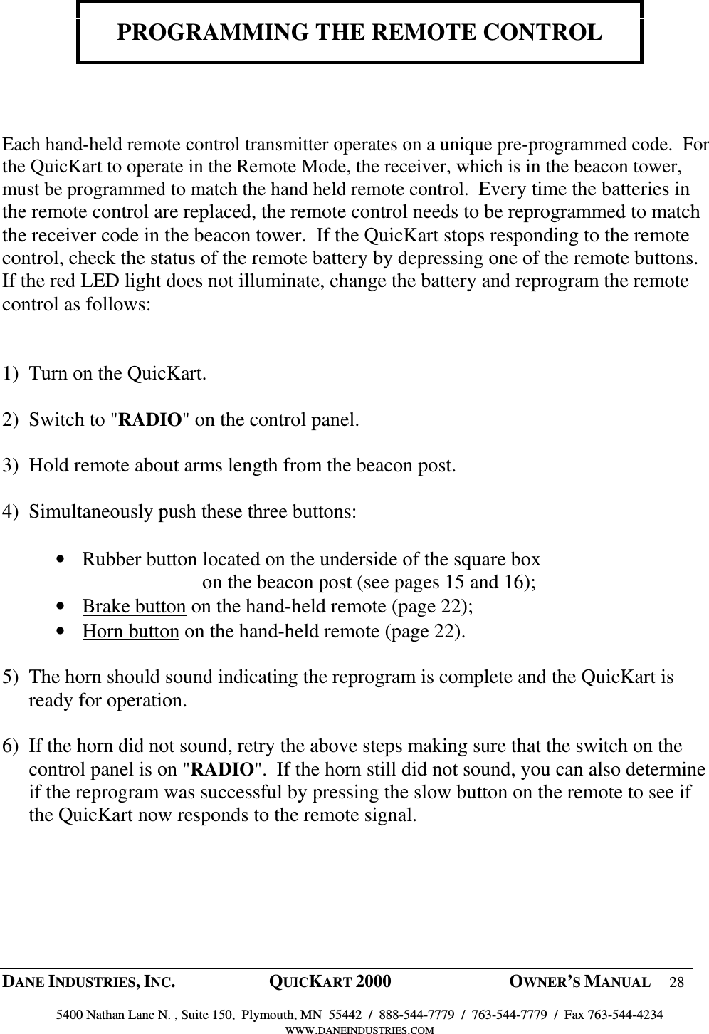  DANE INDUSTRIES, INC.  QUICKART 2000  OWNER&rsquo;S MANUAL 28  5400 Nathan Lane N. , Suite 150,  Plymouth, MN  55442  /  888-544-7779  /  763-544-7779  /  Fax 763-544-4234 WWW.DANEINDUSTRIES.COM    PROGRAMMING THE REMOTE CONTROL     Each hand-held remote control transmitter operates on a unique pre-programmed code.  For the QuicKart to operate in the Remote Mode, the receiver, which is in the beacon tower, must be programmed to match the hand held remote control.  Every time the batteries in the remote control are replaced, the remote control needs to be reprogrammed to match the receiver code in the beacon tower.  If the QuicKart stops responding to the remote control, check the status of the remote battery by depressing one of the remote buttons.  If the red LED light does not illuminate, change the battery and reprogram the remote control as follows:   1) Turn on the QuicKart.  2) Switch to "RADIO" on the control panel.  3) Hold remote about arms length from the beacon post.  4) Simultaneously push these three buttons:  &bull; Rubber button located on the underside of the square box          on the beacon post (see pages 15 and 16); &bull; Brake button on the hand-held remote (page 22); &bull; Horn button on the hand-held remote (page 22).  5) The horn should sound indicating the reprogram is complete and the QuicKart is ready for operation.  6) If the horn did not sound, retry the above steps making sure that the switch on the control panel is on "RADIO".  If the horn still did not sound, you can also determine if the reprogram was successful by pressing the slow button on the remote to see if the QuicKart now responds to the remote signal.    