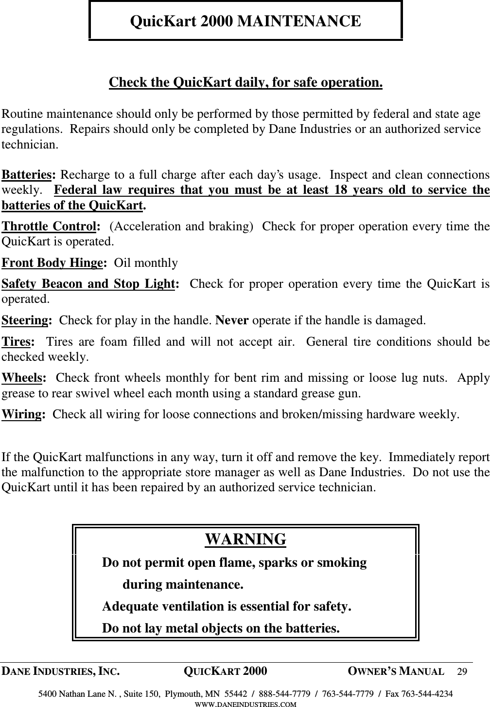  DANE INDUSTRIES, INC.  QUICKART 2000  OWNER&rsquo;S MANUAL 29  5400 Nathan Lane N. , Suite 150,  Plymouth, MN  55442  /  888-544-7779  /  763-544-7779  /  Fax 763-544-4234 WWW.DANEINDUSTRIES.COM    QuicKart 2000 MAINTENANCE    Check the QuicKart daily, for safe operation.  Routine maintenance should only be performed by those permitted by federal and state age regulations.  Repairs should only be completed by Dane Industries or an authorized service technician.  Batteries: Recharge to a full charge after each day&rsquo;s usage.  Inspect and clean connections weekly.    Federal  law  requires  that  you  must  be  at  least  18  years  old  to  service  the batteries of the QuicKart.  Throttle Control:  (Acceleration and braking)  Check for proper operation every time the QuicKart is operated. Front Body Hinge:  Oil monthly Safety  Beacon  and  Stop Light:   Check for proper  operation  every time the QuicKart is operated. Steering:  Check for play in the handle. Never operate if the handle is damaged.  Tires:    Tires  are  foam  filled  and  will  not  accept  air.    General  tire  conditions  should  be checked weekly.   Wheels:  Check front wheels monthly for bent rim and missing or loose lug nuts.  Apply grease to rear swivel wheel each month using a standard grease gun.  Wiring:  Check all wiring for loose connections and broken/missing hardware weekly.  If the QuicKart malfunctions in any way, turn it off and remove the key.  Immediately report the malfunction to the appropriate store manager as well as Dane Industries.  Do not use the QuicKart until it has been repaired by an authorized service technician.  WARNING       Do not permit open flame, sparks or smoking             during maintenance.       Adequate ventilation is essential for safety.       Do not lay metal objects on the batteries. 