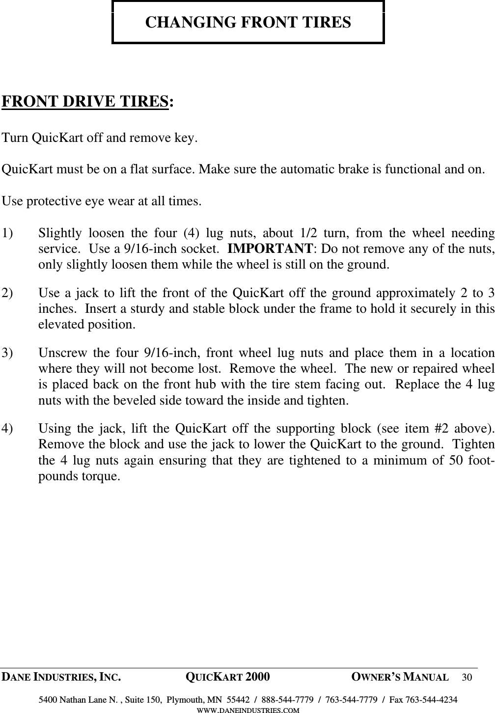  DANE INDUSTRIES, INC.  QUICKART 2000  OWNER&rsquo;S MANUAL 30  5400 Nathan Lane N. , Suite 150,  Plymouth, MN  55442  /  888-544-7779  /  763-544-7779  /  Fax 763-544-4234 WWW.DANEINDUSTRIES.COM    CHANGING FRONT TIRES     FRONT DRIVE TIRES:  Turn QuicKart off and remove key.  QuicKart must be on a flat surface. Make sure the automatic brake is functional and on.  Use protective eye wear at all times.    1) Slightly  loosen  the  four  (4)  lug  nuts,  about  1/2  turn,  from  the  wheel  needing service.  Use a 9/16-inch socket.  IMPORTANT: Do not remove any of the nuts, only slightly loosen them while the wheel is still on the ground.  2) Use a jack to lift the front of the QuicKart off the ground approximately 2 to 3 inches.  Insert a sturdy and stable block under the frame to hold it securely in this elevated position.  3) Unscrew the  four 9/16-inch,  front  wheel  lug nuts  and  place  them  in  a  location where they will not become lost.  Remove the wheel.  The new or repaired wheel is placed back on the front hub with the tire stem facing out.  Replace the 4 lug nuts with the beveled side toward the inside and tighten. 4) Using the jack, lift the  QuicKart off the  supporting block  (see  item #2  above).  Remove the block and use the jack to lower the QuicKart to the ground.  Tighten the 4 lug nuts again ensuring that they are tightened to a minimum of 50 foot-pounds torque.    