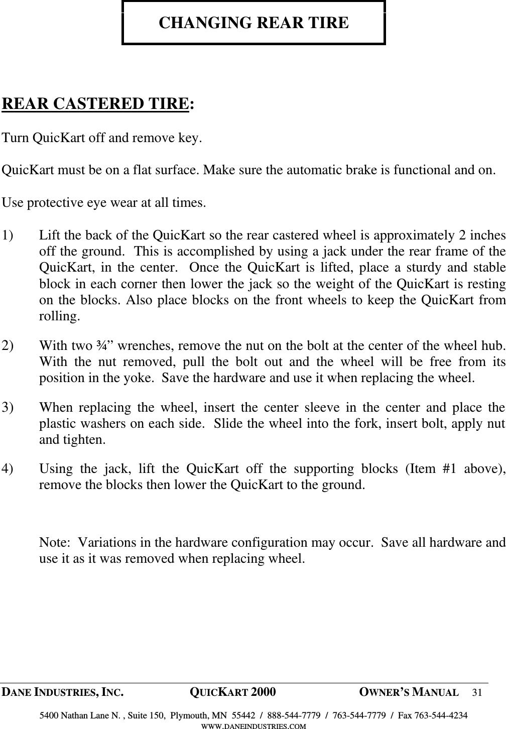  DANE INDUSTRIES, INC.  QUICKART 2000  OWNER&rsquo;S MANUAL 31  5400 Nathan Lane N. , Suite 150,  Plymouth, MN  55442  /  888-544-7779  /  763-544-7779  /  Fax 763-544-4234 WWW.DANEINDUSTRIES.COM    CHANGING REAR TIRE     REAR CASTERED TIRE:  Turn QuicKart off and remove key.   QuicKart must be on a flat surface. Make sure the automatic brake is functional and on.  Use protective eye wear at all times.  1) Lift the back of the QuicKart so the rear castered wheel is approximately 2 inches off the ground.  This is accomplished by using a jack under the rear frame of the QuicKart, in the center.  Once  the QuicKart is lifted, place a sturdy and  stable block in each corner then lower the jack so the weight of the QuicKart is resting on the blocks. Also place blocks on the front wheels to keep the QuicKart from rolling. 2) With two &frac34;&rdquo; wrenches, remove the nut on the bolt at the center of the wheel hub.  With  the  nut  removed,  pull  the  bolt  out  and  the  wheel  will  be  free  from  its position in the yoke.  Save the hardware and use it when replacing the wheel. 3) When  replacing  the  wheel,  insert  the  center  sleeve  in  the  center  and  place  the plastic washers on each side.  Slide the wheel into the fork, insert bolt, apply nut and tighten. 4) Using  the  jack,  lift  the  QuicKart  off  the  supporting  blocks  (Item  #1  above), remove the blocks then lower the QuicKart to the ground.    Note:  Variations in the hardware configuration may occur.  Save all hardware and use it as it was removed when replacing wheel. 