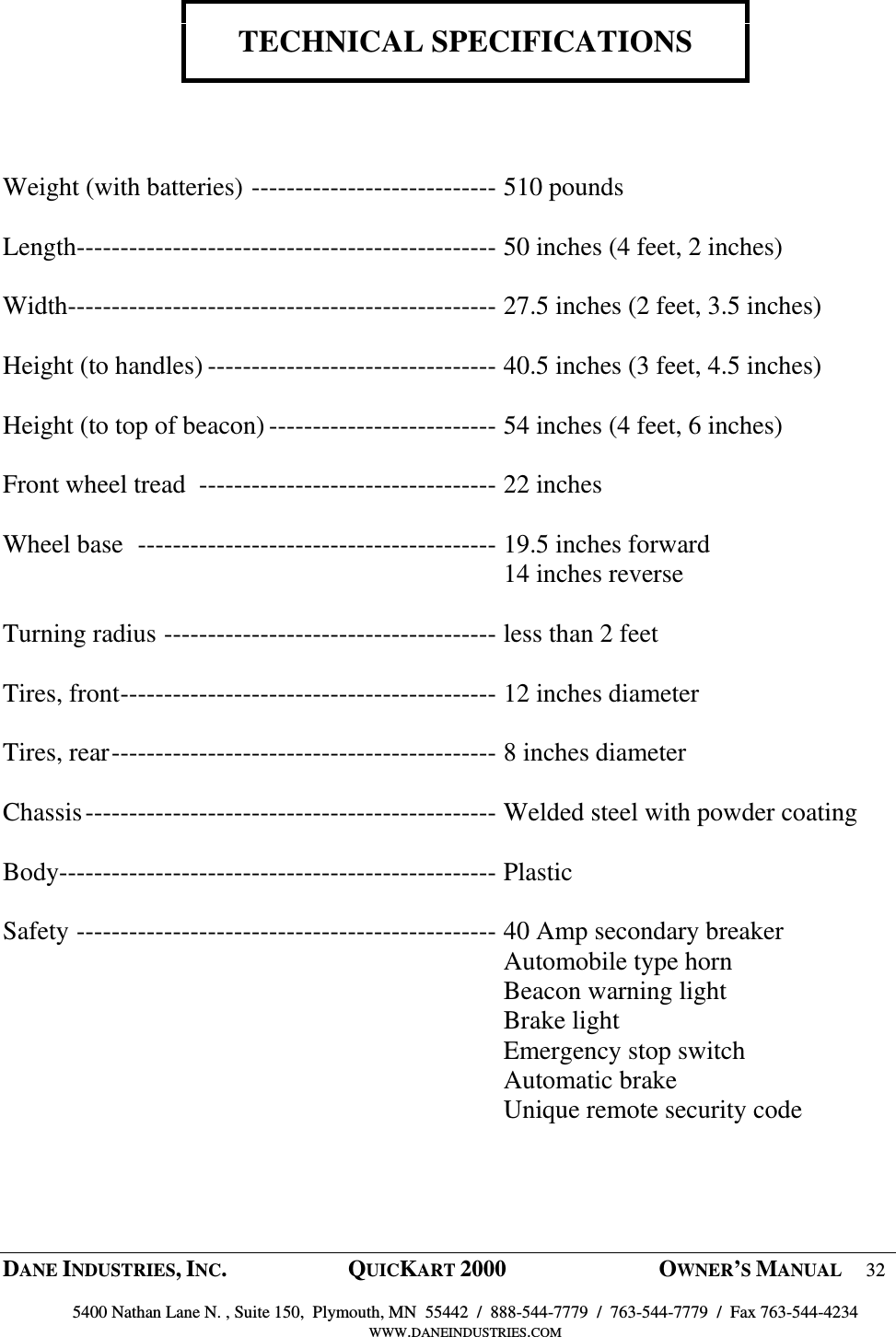  DANE INDUSTRIES, INC.  QUICKART 2000  OWNER&rsquo;S MANUAL 32  5400 Nathan Lane N. , Suite 150,  Plymouth, MN  55442  /  888-544-7779  /  763-544-7779  /  Fax 763-544-4234 WWW.DANEINDUSTRIES.COM    TECHNICAL SPECIFICATIONS     Weight (with batteries) ---------------------------- 510 pounds  Length------------------------------------------------ 50 inches (4 feet, 2 inches)  Width------------------------------------------------- 27.5 inches (2 feet, 3.5 inches)  Height (to handles) --------------------------------- 40.5 inches (3 feet, 4.5 inches)  Height (to top of beacon) -------------------------- 54 inches (4 feet, 6 inches)  Front wheel tread  ---------------------------------- 22 inches  Wheel base  ----------------------------------------- 19.5 inches forward   14 inches reverse  Turning radius -------------------------------------- less than 2 feet  Tires, front------------------------------------------- 12 inches diameter  Tires, rear-------------------------------------------- 8 inches diameter  Chassis----------------------------------------------- Welded steel with powder coating  Body-------------------------------------------------- Plastic  Safety ------------------------------------------------ 40 Amp secondary breaker   Automobile type horn   Beacon warning light   Brake light   Emergency stop switch   Automatic brake   Unique remote security code  