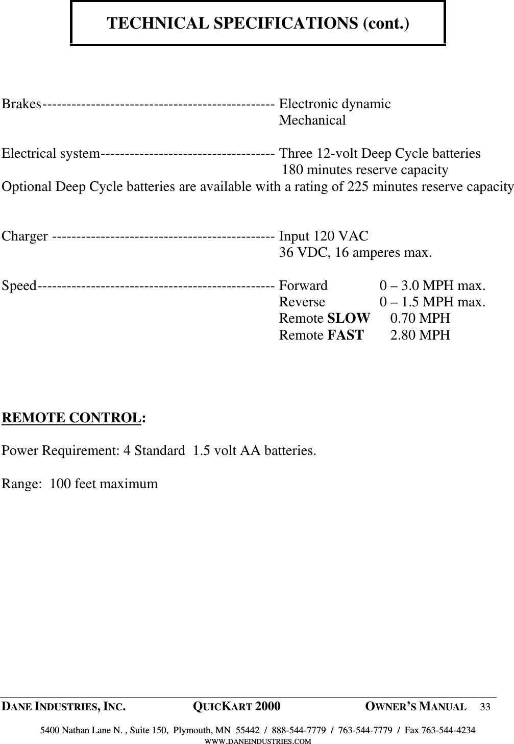  DANE INDUSTRIES, INC.  QUICKART 2000  OWNER&rsquo;S MANUAL 33  5400 Nathan Lane N. , Suite 150,  Plymouth, MN  55442  /  888-544-7779  /  763-544-7779  /  Fax 763-544-4234 WWW.DANEINDUSTRIES.COM    TECHNICAL SPECIFICATIONS (cont.)     Brakes------------------------------------------------ Electronic dynamic   Mechanical  Electrical system------------------------------------ Three 12-volt Deep Cycle batteries                                                                               180 minutes reserve capacity Optional Deep Cycle batteries are available with a rating of 225 minutes reserve capacity      Charger ---------------------------------------------- Input 120 VAC   36 VDC, 16 amperes max.  Speed------------------------------------------------- Forward  0 &ndash; 3.0 MPH max.   Reverse  0 &ndash; 1.5 MPH max.   Remote SLOW     0.70 MPH   Remote FAST     2.80 MPH     REMOTE CONTROL:   Power Requirement: 4 Standard  1.5 volt AA batteries.  Range:  100 feet maximum  