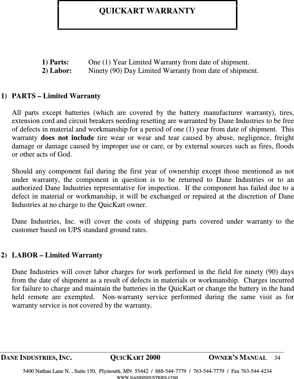  DANE INDUSTRIES, INC.  QUICKART 2000  OWNER&rsquo;S MANUAL 34  5400 Nathan Lane N. , Suite 150,  Plymouth, MN  55442  /  888-544-7779  /  763-544-7779  /  Fax 763-544-4234 WWW.DANEINDUSTRIES.COM         QUICKART WARRANTY      1) Parts:  One (1) Year Limited Warranty from date of shipment. 2) Labor:  Ninety (90) Day Limited Warranty from date of shipment.   1) PARTS &ndash; Limited Warranty  All  parts  except  batteries  (which  are  covered  by  the  battery  manufacturer  warranty),  tires, extension cord and circuit breakers needing resetting are warranted by Dane Industries to be free of defects in material and workmanship for a period of one (1) year from date of shipment.  This warranty  does  not  include  tire  wear  or  wear  and  tear  caused  by  abuse,  negligence,  freight damage or damage caused by improper use or care, or by external sources such as fires, floods or other acts of God.  Should any component fail during the first  year of ownership except those mentioned as not under  warranty,  the  component  in  question  is  to  be  returned  to  Dane  Industries  or  to  an authorized Dane Industries representative for inspection.  If the component has failed due to a defect in material or workmanship, it will be exchanged or repaired at the discretion of Dane Industries at no charge to the QuicKart owner.  Dane  Industries,  Inc.  will  cover  the  costs  of  shipping  parts  covered  under  warranty  to  the customer based on UPS standard ground rates.   2)  LABOR &ndash; Limited Warranty    Dane Industries will cover labor charges for work performed in the field for ninety (90) days from the date of shipment as a result of defects in materials or workmanship.  Charges incurred for failure to charge and maintain the batteries in the QuicKart or change the battery in the hand held  remote  are  exempted.    Non-warranty  service  performed  during  the  same  visit  as  for warranty service is not covered by the warranty.   