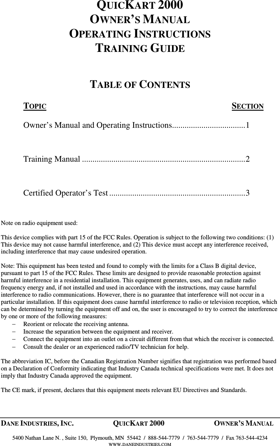 DANE INDUSTRIES, INC.  QUICKART 2000  OWNER&rsquo;S MANUAL    5400 Nathan Lane N. , Suite 150,  Plymouth, MN  55442  /  888-544-7779  /  763-544-7779  /  Fax 763-544-4234 WWW.DANEINDUSTRIES.COM  QUICKART 2000 OWNER&rsquo;S MANUAL OPERATING INSTRUCTIONS TRAINING GUIDE   TABLE OF CONTENTS  TOPIC  SECTION  Owner&rsquo;s Manual and Operating Instructions...................................1  Training Manual ..............................................................................2  Certified Operator&rsquo;s Test.................................................................3   Note on radio equipment used:  This device complies with part 15 of the FCC Rules. Operation is subject to the following two conditions: (1) This device may not cause harmful interference, and (2) This device must accept any interference received, including interference that may cause undesired operation.  Note: This equipment has been tested and found to comply with the limits for a Class B digital device, pursuant to part 15 of the FCC Rules. These limits are designed to provide reasonable protection against harmful interference in a residential installation. This equipment generates, uses, and can radiate radio frequency energy and, if not installed and used in accordance with the instructions, may cause harmful interference to radio communications. However, there is no guarantee that interference will not occur in a particular installation. If this equipment does cause harmful interference to radio or television reception, which can be determined by turning the equipment off and on, the user is encouraged to try to correct the interference by one or more of the following measures: &minus; Reorient or relocate the receiving antenna. &minus; Increase the separation between the equipment and receiver. &minus; Connect the equipment into an outlet on a circuit different from that which the receiver is connected. &minus; Consult the dealer or an experienced radio/TV technician for help.  The abbreviation IC, before the Canadian Registration Number signifies that registration was performed based on a Declaration of Conformity indicating that Industry Canada technical specifications were met. It does not imply that Industry Canada approved the equipment.  The CE mark, if present, declares that this equipment meets relevant EU Directives and Standards.   