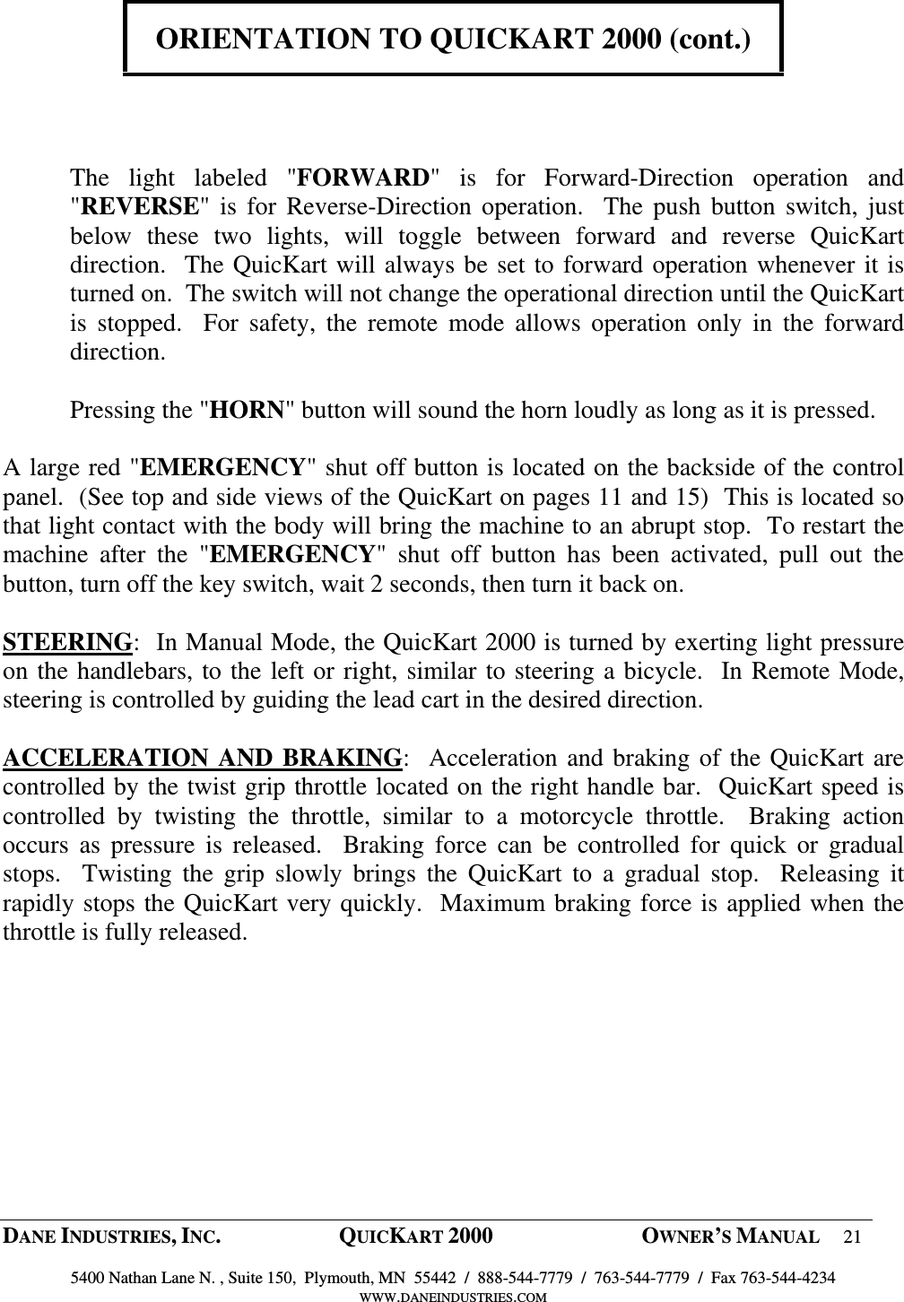  DANE INDUSTRIES, INC.  QUICKART 2000  OWNER&rsquo;S MANUAL 21  5400 Nathan Lane N. , Suite 150,  Plymouth, MN  55442  /  888-544-7779  /  763-544-7779  /  Fax 763-544-4234 WWW.DANEINDUSTRIES.COM    ORIENTATION TO QUICKART 2000 (cont.)      The  light  labeled  "FORWARD"  is  for  Forward-Direction  operation  and "REVERSE" is  for  Reverse-Direction operation.    The  push  button  switch, just below  these  two  lights,  will  toggle  between  forward  and  reverse  QuicKart direction.  The QuicKart will always be set to forward operation whenever it is turned on.  The switch will not change the operational direction until the QuicKart is  stopped.    For  safety,  the  remote  mode  allows  operation  only  in  the  forward direction.    Pressing the "HORN" button will sound the horn loudly as long as it is pressed.  A large red "EMERGENCY" shut off button is located on the backside of the control panel.  (See top and side views of the QuicKart on pages 11 and 15)  This is located so that light contact with the body will bring the machine to an abrupt stop.  To restart the machine  after  the  "EMERGENCY"  shut  off  button  has  been  activated,  pull  out  the button, turn off the key switch, wait 2 seconds, then turn it back on.   STEERING:  In Manual Mode, the QuicKart 2000 is turned by exerting light pressure on the handlebars, to the left or right, similar to steering a bicycle.  In Remote Mode, steering is controlled by guiding the lead cart in the desired direction.  ACCELERATION AND  BRAKING:  Acceleration and braking of the QuicKart are controlled by the twist grip throttle located on the right handle bar.  QuicKart speed is controlled  by  twisting  the  throttle,  similar  to  a  motorcycle  throttle.    Braking  action occurs  as  pressure  is  released.    Braking  force  can  be  controlled  for  quick  or  gradual stops.    Twisting  the  grip  slowly  brings  the  QuicKart  to  a  gradual  stop.    Releasing  it rapidly stops the QuicKart very quickly.  Maximum braking force is applied when the throttle is fully released.    