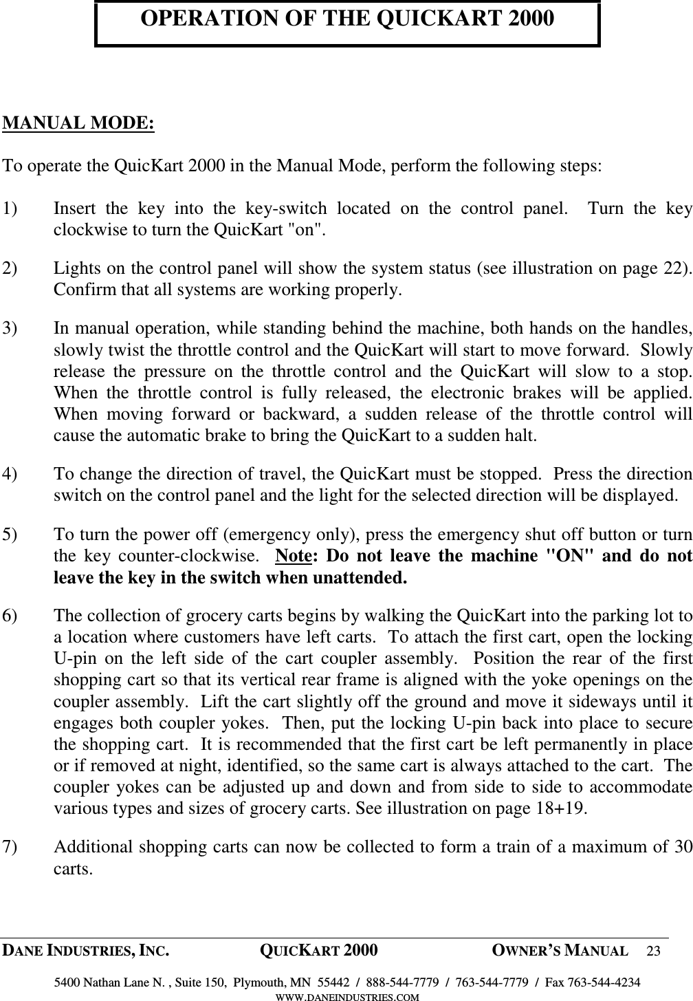  DANE INDUSTRIES, INC.  QUICKART 2000  OWNER&rsquo;S MANUAL 23  5400 Nathan Lane N. , Suite 150,  Plymouth, MN  55442  /  888-544-7779  /  763-544-7779  /  Fax 763-544-4234 WWW.DANEINDUSTRIES.COM   OPERATION OF THE QUICKART 2000     MANUAL MODE:  To operate the QuicKart 2000 in the Manual Mode, perform the following steps:  1) Insert  the  key  into  the  key-switch  located  on  the  control  panel.    Turn  the  key clockwise to turn the QuicKart "on".   2) Lights on the control panel will show the system status (see illustration on page 22).  Confirm that all systems are working properly. 3) In manual operation, while standing behind the machine, both hands on the handles, slowly twist the throttle control and the QuicKart will start to move forward.  Slowly release  the  pressure  on  the  throttle  control  and  the  QuicKart  will  slow  to  a  stop.  When  the  throttle  control  is  fully  released,  the  electronic  brakes  will  be  applied.  When  moving  forward  or  backward,  a  sudden  release  of  the  throttle  control  will cause the automatic brake to bring the QuicKart to a sudden halt. 4) To change the direction of travel, the QuicKart must be stopped.  Press the direction switch on the control panel and the light for the selected direction will be displayed.  5) To turn the power off (emergency only), press the emergency shut off button or turn the  key counter-clockwise.    Note:  Do  not  leave  the  machine  "ON"  and  do  not leave the key in the switch when unattended. 6) The collection of grocery carts begins by walking the QuicKart into the parking lot to a location where customers have left carts.  To attach the first cart, open the locking U-pin  on  the  left  side  of  the  cart  coupler  assembly.    Position  the  rear  of  the  first shopping cart so that its vertical rear frame is aligned with the yoke openings on the coupler assembly.  Lift the cart slightly off the ground and move it sideways until it engages both coupler yokes.  Then, put the locking U-pin back into place to secure the shopping cart.  It is recommended that the first cart be left permanently in place or if removed at night, identified, so the same cart is always attached to the cart.  The coupler yokes can be adjusted up and down and from side to side to accommodate various types and sizes of grocery carts. See illustration on page 18+19. 7) Additional shopping carts can now be collected to form a train of a maximum of 30 carts. 