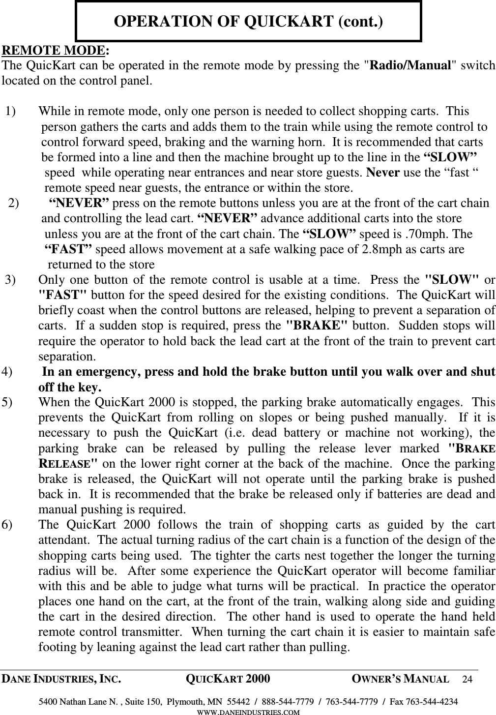  DANE INDUSTRIES, INC.  QUICKART 2000  OWNER&rsquo;S MANUAL 24  5400 Nathan Lane N. , Suite 150,  Plymouth, MN  55442  /  888-544-7779  /  763-544-7779  /  Fax 763-544-4234 WWW.DANEINDUSTRIES.COM    OPERATION OF QUICKART (cont.)  REMOTE MODE: The QuicKart can be operated in the remote mode by pressing the "Radio/Manual" switch located on the control panel.   1)  While in remote mode, only one person is needed to collect shopping carts.  This              person gathers the carts and adds them to the train while using the remote control to                           control forward speed, braking and the warning horn.  It is recommended that carts             be formed into a line and then the machine brought up to the line in the &ldquo;SLOW&rdquo;                      speed  while operating near entrances and near store guests. Never use the &ldquo;fast &ldquo;              remote speed near guests, the entrance or within the store.             2)         &ldquo;NEVER&rdquo; press on the remote buttons unless you are at the front of the cart chain              and controlling the lead cart. &ldquo;NEVER&rdquo; advance additional carts into the store               unless you are at the front of the cart chain. The &ldquo;SLOW&rdquo; speed is .70mph. The              &ldquo;FAST&rdquo; speed allows movement at a safe walking pace of 2.8mph as carts are                returned to the store   3)   Only one button of the remote control is usable at a time.  Press the "SLOW" or "FAST" button for the speed desired for the existing conditions.  The QuicKart will briefly coast when the control buttons are released, helping to prevent a separation of carts.  If a sudden stop is required, press the "BRAKE" button.  Sudden stops will require the operator to hold back the lead cart at the front of the train to prevent cart separation.  4)        In an emergency, press and hold the brake button until you walk over and shut off the key. 5)  When the QuicKart 2000 is stopped, the parking brake automatically engages.  This prevents  the  QuicKart  from  rolling  on  slopes  or  being  pushed  manually.    If  it  is necessary  to  push  the  QuicKart  (i.e.  dead  battery  or  machine  not  working),  the parking  brake  can  be  released  by  pulling  the  release  lever  marked  "BRAKE RELEASE" on the lower right corner at the back of the machine.  Once the parking brake  is  released,  the  QuicKart  will  not  operate  until  the  parking  brake  is  pushed back in.  It is recommended that the brake be released only if batteries are dead and manual pushing is required.  6)  The  QuicKart  2000  follows  the  train  of  shopping  carts  as  guided  by  the  cart attendant.  The actual turning radius of the cart chain is a function of the design of the shopping carts being used.  The tighter the carts nest together the longer the turning radius will be.  After some experience the QuicKart operator will become familiar with this and be able to judge what turns will be practical.  In practice the operator places one hand on the cart, at the front of the train, walking along side and guiding the cart in  the desired  direction.   The other  hand  is used to operate the  hand  held remote control transmitter.  When turning the cart chain it is easier to maintain safe footing by leaning against the lead cart rather than pulling.  