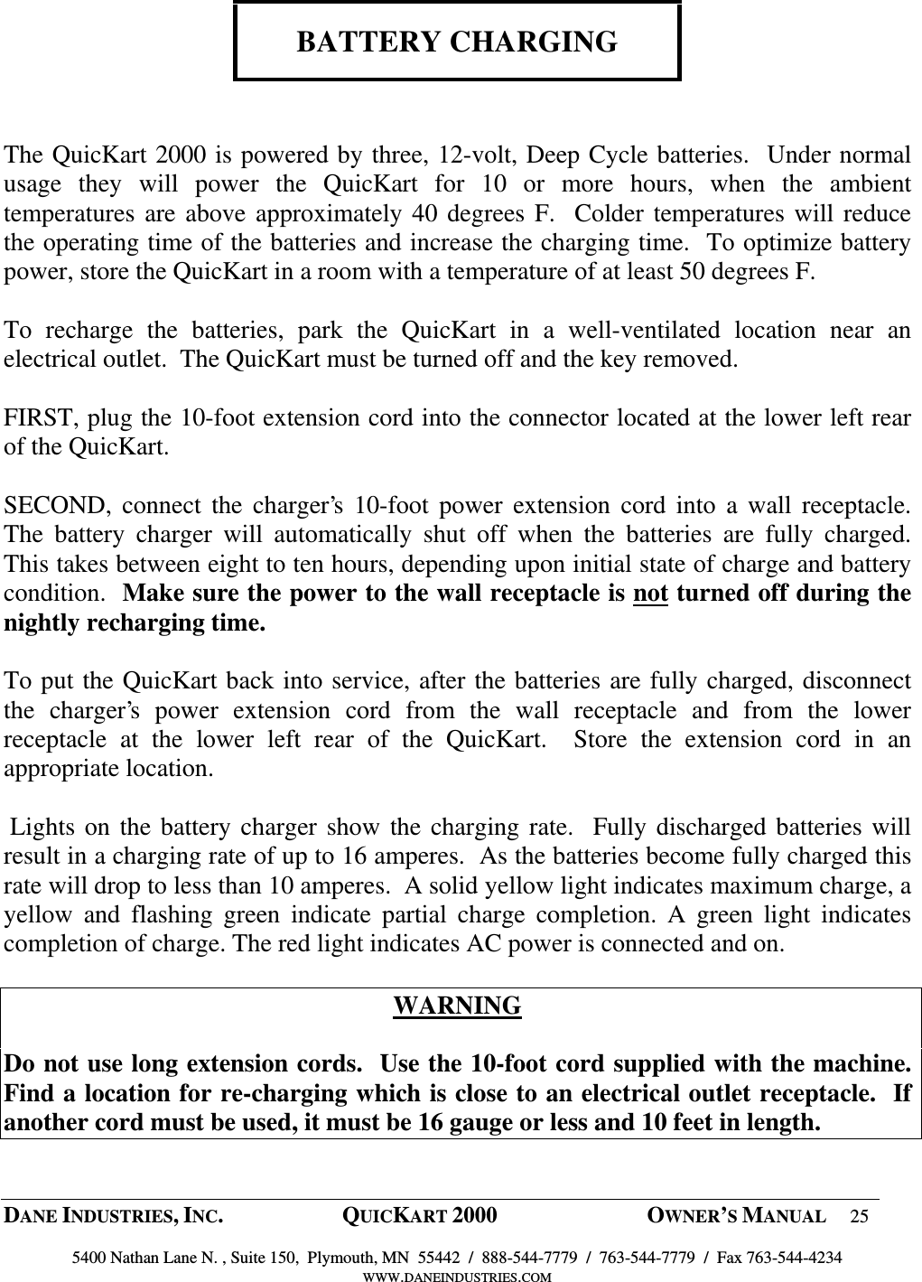  DANE INDUSTRIES, INC.  QUICKART 2000  OWNER&rsquo;S MANUAL 25  5400 Nathan Lane N. , Suite 150,  Plymouth, MN  55442  /  888-544-7779  /  763-544-7779  /  Fax 763-544-4234 WWW.DANEINDUSTRIES.COM     BATTERY CHARGING    The QuicKart 2000 is powered by three, 12-volt, Deep Cycle batteries.  Under normal usage  they  will  power  the  QuicKart  for  10  or  more  hours,  when  the  ambient temperatures are above approximately 40 degrees F.  Colder temperatures will reduce the operating time of the batteries and increase the charging time.  To optimize battery power, store the QuicKart in a room with a temperature of at least 50 degrees F.  To  recharge  the  batteries,  park  the  QuicKart  in  a  well-ventilated  location  near  an electrical outlet.  The QuicKart must be turned off and the key removed.  FIRST, plug the 10-foot extension cord into the connector located at the lower left rear of the QuicKart.  SECOND, connect the charger&rsquo;s  10-foot  power  extension  cord  into  a wall  receptacle.  The  battery  charger  will  automatically  shut  off  when  the  batteries  are  fully  charged.  This takes between eight to ten hours, depending upon initial state of charge and battery condition.  Make sure the power to the wall receptacle is not turned off during the nightly recharging time.  To put the QuicKart back into service, after the batteries are fully charged, disconnect the  charger&rsquo;s  power  extension  cord  from  the  wall  receptacle  and  from  the  lower receptacle  at  the  lower  left  rear  of  the  QuicKart.    Store  the  extension  cord  in  an appropriate location.   Lights on the battery charger show the charging rate.  Fully discharged batteries will result in a charging rate of up to 16 amperes.  As the batteries become fully charged this rate will drop to less than 10 amperes.  A solid yellow light indicates maximum charge, a yellow  and  flashing  green  indicate  partial  charge  completion.  A  green  light  indicates completion of charge. The red light indicates AC power is connected and on.   WARNING  Do not use long extension cords.  Use the 10-foot cord supplied with the machine. Find a location for re-charging which is close to an electrical outlet receptacle.  If another cord must be used, it must be 16 gauge or less and 10 feet in length.   