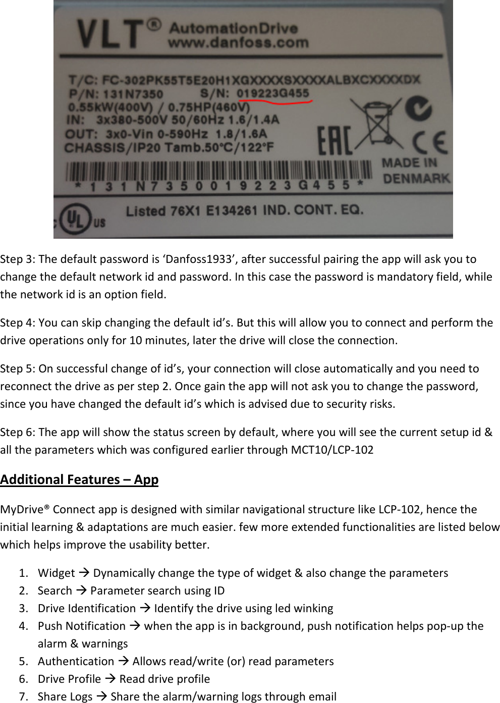  Step 3: The default password is ‘Danfoss1933’, after successful pairing the app will ask you to change the default network id and password. In this case the password is mandatory field, while the network id is an option field. Step 4: You can skip changing the default id’s. But this will allow you to connect and perform the drive operations only for 10 minutes, later the drive will close the connection. Step 5: On successful change of id’s, your connection will close automatically and you need to reconnect the drive as per step 2. Once gain the app will not ask you to change the password, since you have changed the default id’s which is advised due to security risks. Step 6: The app will show the status screen by default, where you will see the current setup id &amp; all the parameters which was configured earlier through MCT10/LCP-102 Additional Features – App MyDrive® Connect app is designed with similar navigational structure like LCP-102, hence the initial learning &amp; adaptations are much easier. few more extended functionalities are listed below which helps improve the usability better. 1. Widget  Dynamically change the type of widget &amp; also change the parameters 2. Search  Parameter search using ID 3. Drive Identification  Identify the drive using led winking 4. Push Notification  when the app is in background, push notification helps pop-up the alarm &amp; warnings 5. Authentication  Allows read/write (or) read parameters 6. Drive Profile  Read drive profile  7. Share Logs  Share the alarm/warning logs through email 