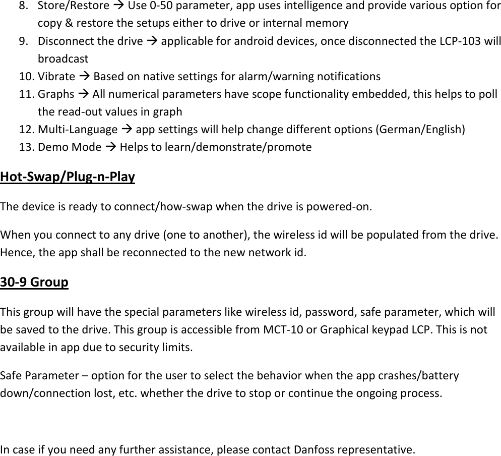 8. Store/Restore  Use 0-50 parameter, app uses intelligence and provide various option for copy &amp; restore the setups either to drive or internal memory 9. Disconnect the drive  applicable for android devices, once disconnected the LCP-103 will broadcast 10. Vibrate  Based on native settings for alarm/warning notifications 11. Graphs  All numerical parameters have scope functionality embedded, this helps to poll the read-out values in graph 12. Multi-Language  app settings will help change different options (German/English) 13. Demo Mode  Helps to learn/demonstrate/promote Hot-Swap/Plug-n-Play The device is ready to connect/how-swap when the drive is powered-on. When you connect to any drive (one to another), the wireless id will be populated from the drive. Hence, the app shall be reconnected to the new network id. 30-9 Group This group will have the special parameters like wireless id, password, safe parameter, which will be saved to the drive. This group is accessible from MCT-10 or Graphical keypad LCP. This is not available in app due to security limits. Safe Parameter – option for the user to select the behavior when the app crashes/battery down/connection lost, etc. whether the drive to stop or continue the ongoing process.  In case if you need any further assistance, please contact Danfoss representative.  
