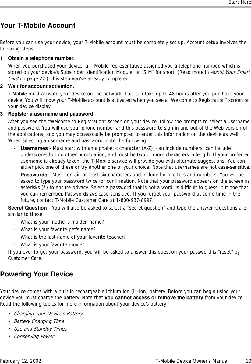 Start HereFebruary 12, 2002 T-Mobile Device Owner’s Manual  10Your T-Mobile AccountBefore you can use your device, your T-Mobile account must be completely set up. Account setup involves the following steps:1 Obtain a telephone number.When you purchased your device, a T-Mobile representative assigned you a telephone number, which is stored on your device’s Subscriber Identification Module, or “SIM” for short. (Read more in About Your Smart Card on page 22.) This step you’ve already completed.2 Wait for account activation.T-Mobile must activate your device on the network. This can take up to 48 hours after you purchase your device. You will know your T-Mobile account is activated when you see a “Welcome to Registration” screen on your device display.3 Register a username and password.After you see the “Welcome to Registration” screen on your device, follow the prompts to select a username and password. You will use your phone number and this password to sign in and out of the Web version of the applications, and you may occasionally be prompted to enter this information on the device as well. When selecting a username and password, note the following:-Usernames - Must start with an alphabetic character (A-Z), can include numbers, can include underscores but no other punctuation, and must be two or more characters in length. If your preferred username is already taken, the T-Mobile service will provide you with alternate suggestions. You can either pick one of these or try another one of your choice. Note that usernames are not case-sensitive.-Passwords - Must contain at least six characters and include both letters and numbers. You will be asked to type your password twice for confirmation. Note that your password appears on the screen as asterisks (*) to ensure privacy. Select a password that is not a word, is difficult to guess, but one that you can remember. Passwords are case-sensitive. If you forget your password at some time in the future, contact T-Mobile Customer Care at 1-800-937-8997.Secret Question - You will also be asked to select a “secret question” and type the answer. Questions are similar to these:- What is your mother&apos;s maiden name?- What is your favorite pet&apos;s name?- What is the last name of your favorite teacher?- What is your favorite movie?If you ever forget your password, you will be asked to answer this question your password is “reset” by Customer Care.Powering Your DeviceYour device comes with a built-in rechargeable lithium ion (Li-Ion) battery. Before you can begin using your device you must charge the battery. Note that you cannot access or remove the battery from your device. Read the following topics for more information about your device’s battery:•Charging Your Device’s Battery•Battery Charging Time•Use and Standby Times•Conserving Power