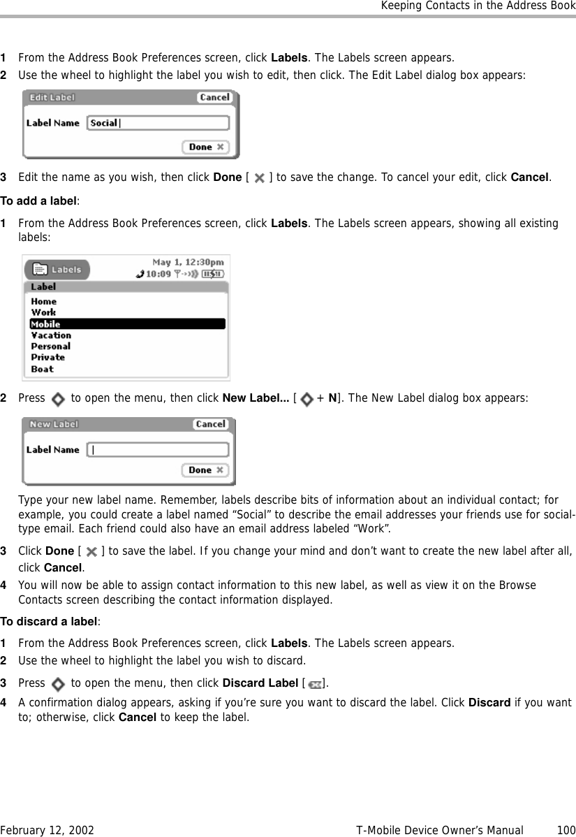 Keeping Contacts in the Address BookFebruary 12, 2002 T-Mobile Device Owner’s Manual  1001From the Address Book Preferences screen, click Labels. The Labels screen appears.2Use the wheel to highlight the label you wish to edit, then click. The Edit Label dialog box appears:3Edit the name as you wish, then click Done [ ] to save the change. To cancel your edit, click Cancel.To add a label:1From the Address Book Preferences screen, click Labels. The Labels screen appears, showing all existing labels:2Press   to open the menu, then click New Label... [+ N]. The New Label dialog box appears:Type your new label name. Remember, labels describe bits of information about an individual contact; for example, you could create a label named “Social” to describe the email addresses your friends use for social-type email. Each friend could also have an email address labeled “Work”.3Click Done [ ] to save the label. If you change your mind and don’t want to create the new label after all, click Cancel.4You will now be able to assign contact information to this new label, as well as view it on the Browse Contacts screen describing the contact information displayed.To discard a label:1From the Address Book Preferences screen, click Labels. The Labels screen appears.2Use the wheel to highlight the label you wish to discard.3Press   to open the menu, then click Discard Label [].4A confirmation dialog appears, asking if you’re sure you want to discard the label. Click Discard if you want to; otherwise, click Cancel to keep the label.