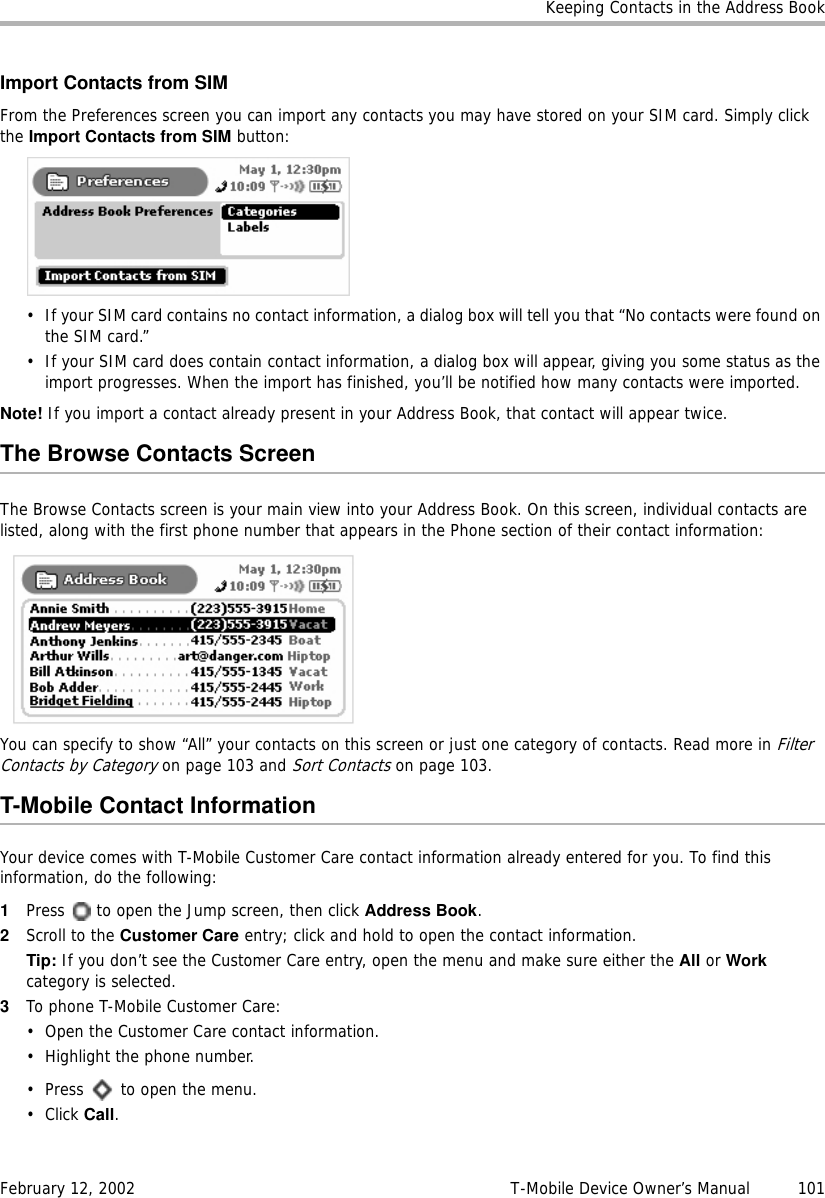 Keeping Contacts in the Address BookFebruary 12, 2002 T-Mobile Device Owner’s Manual  101Import Contacts from SIMFrom the Preferences screen you can import any contacts you may have stored on your SIM card. Simply click the Import Contacts from SIM button:• If your SIM card contains no contact information, a dialog box will tell you that “No contacts were found on the SIM card.”• If your SIM card does contain contact information, a dialog box will appear, giving you some status as the import progresses. When the import has finished, you’ll be notified how many contacts were imported.Note! If you import a contact already present in your Address Book, that contact will appear twice.The Browse Contacts ScreenThe Browse Contacts screen is your main view into your Address Book. On this screen, individual contacts are listed, along with the first phone number that appears in the Phone section of their contact information:You can specify to show “All” your contacts on this screen or just one category of contacts. Read more in Filter Contacts by Category on page 103 and Sort Contacts on page 103.T-Mobile Contact InformationYour device comes with T-Mobile Customer Care contact information already entered for you. To find this information, do the following:1Press   to open the Jump screen, then click Address Book.2Scroll to the Customer Care entry; click and hold to open the contact information.Tip: If you don’t see the Customer Care entry, open the menu and make sure either the All or Workcategory is selected.3To phone T-Mobile Customer Care:• Open the Customer Care contact information.• Highlight the phone number.• Press   to open the menu.• Click Call.