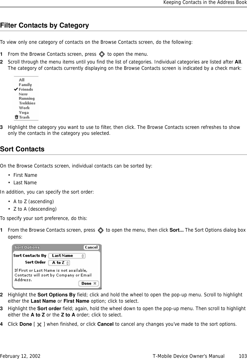 Keeping Contacts in the Address BookFebruary 12, 2002 T-Mobile Device Owner’s Manual  103Filter Contacts by CategoryTo view only one category of contacts on the Browse Contacts screen, do the following:1From the Browse Contacts screen, press   to open the menu.2Scroll through the menu items until you find the list of categories. Individual categories are listed after All. The category of contacts currently displaying on the Browse Contacts screen is indicated by a check mark:3Highlight the category you want to use to filter, then click. The Browse Contacts screen refreshes to show only the contacts in the category you selected.Sort ContactsOn the Browse Contacts screen, individual contacts can be sorted by:•First Name•Last NameIn addition, you can specify the sort order:•A to Z (ascending)• Z to A (descending)To specify your sort preference, do this:1From the Browse Contacts screen, press   to open the menu, then click Sort... The Sort Options dialog box opens:2Highlight the Sort Options By field; click and hold the wheel to open the pop-up menu. Scroll to highlight either the Last Name or First Name option; click to select.3Highlight the Sort order field; again, hold the wheel down to open the pop-up menu. Then scroll to highlight either the AtoZ or the ZtoAorder; click to select.4Click Done [ ] when finished, or click Cancel to cancel any changes you’ve made to the sort options.