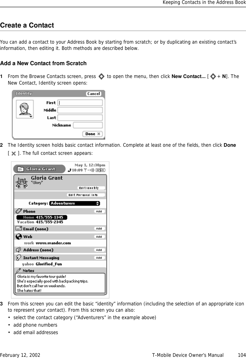 Keeping Contacts in the Address BookFebruary 12, 2002 T-Mobile Device Owner’s Manual  104Create a ContactYou can add a contact to your Address Book by starting from scratch; or by duplicating an existing contact’s information, then editing it. Both methods are described below.Add a New Contact from Scratch1From the Browse Contacts screen, press   to open the menu, then click New Contact... [+ N]. The New Contact, Identity screen opens:2The Identity screen holds basic contact information. Complete at least one of the fields, then click Done [ ]. The full contact screen appears:3From this screen you can edit the basic “identity” information (including the selection of an appropriate icon to represent your contact). From this screen you can also:• select the contact category (“Adventurers” in the example above)• add phone numbers• add email addresses