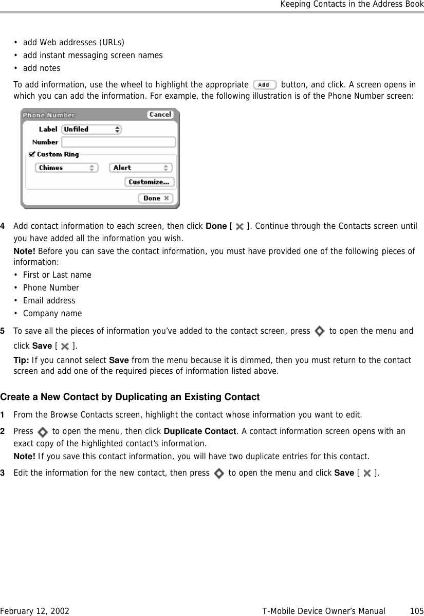 Keeping Contacts in the Address BookFebruary 12, 2002 T-Mobile Device Owner’s Manual  105• add Web addresses (URLs)• add instant messaging screen names•add notesTo add information, use the wheel to highlight the appropriate   button, and click. A screen opens in which you can add the information. For example, the following illustration is of the Phone Number screen:4Add contact information to each screen, then click Done [ ]. Continue through the Contacts screen until you have added all the information you wish. Note! Before you can save the contact information, you must have provided one of the following pieces of information:• First or Last name•Phone Number•Email address•Company name5To save all the pieces of information you’ve added to the contact screen, press   to open the menu and click Save [].Tip: If you cannot select Save from the menu because it is dimmed, then you must return to the contact screen and add one of the required pieces of information listed above.Create a New Contact by Duplicating an Existing Contact1From the Browse Contacts screen, highlight the contact whose information you want to edit.2Press   to open the menu, then click Duplicate Contact. A contact information screen opens with an exact copy of the highlighted contact’s information. Note! If you save this contact information, you will have two duplicate entries for this contact.3Edit the information for the new contact, then press   to open the menu and click Save [].