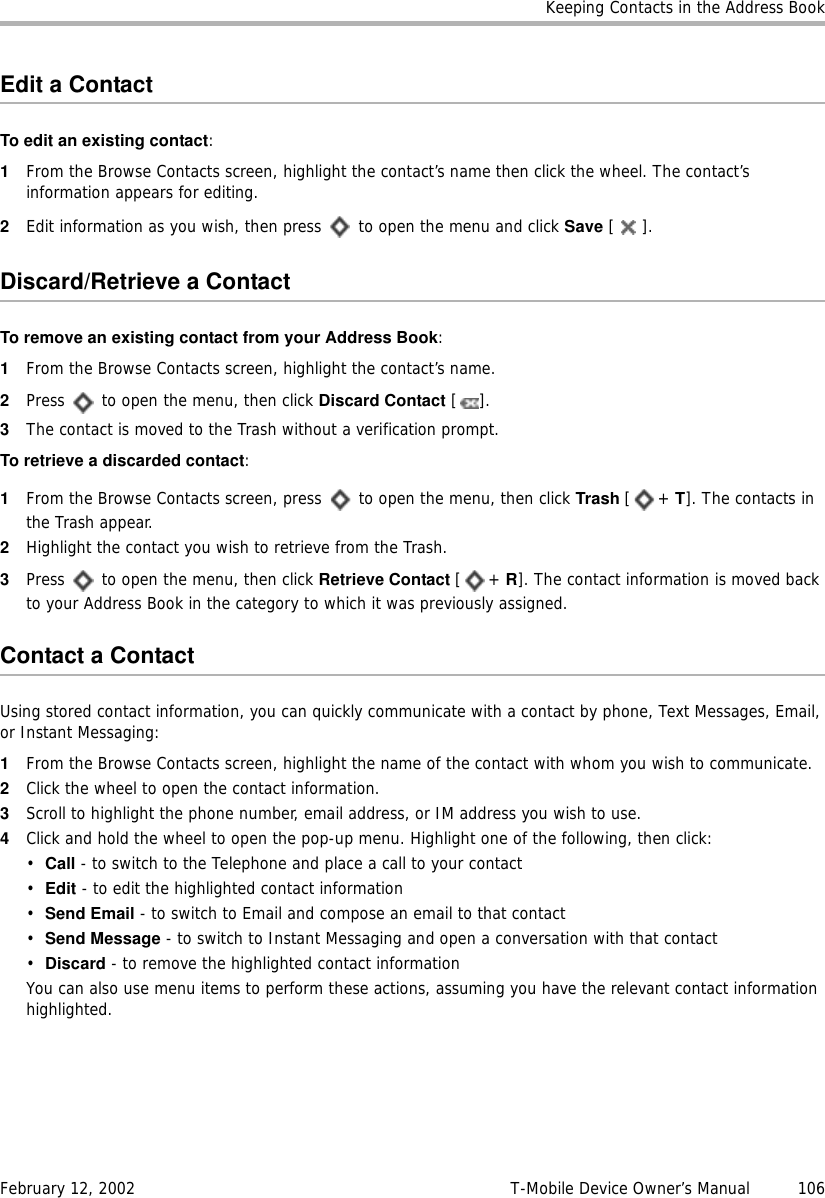 Keeping Contacts in the Address BookFebruary 12, 2002 T-Mobile Device Owner’s Manual  106Edit a ContactTo edit an existing contact:1From the Browse Contacts screen, highlight the contact’s name then click the wheel. The contact’s information appears for editing.2Edit information as you wish, then press   to open the menu and click Save [].Discard/Retrieve a ContactTo remove an existing contact from your Address Book:1From the Browse Contacts screen, highlight the contact’s name.2Press   to open the menu, then click Discard Contact [].3The contact is moved to the Trash without a verification prompt.To retrieve a discarded contact:1From the Browse Contacts screen, press   to open the menu, then click Trash [+ T]. The contacts in the Trash appear.2Highlight the contact you wish to retrieve from the Trash.3Press   to open the menu, then click Retrieve Contact [+ R]. The contact information is moved back to your Address Book in the category to which it was previously assigned.Contact a ContactUsing stored contact information, you can quickly communicate with a contact by phone, Text Messages, Email, or Instant Messaging:1From the Browse Contacts screen, highlight the name of the contact with whom you wish to communicate.2Click the wheel to open the contact information.3Scroll to highlight the phone number, email address, or IM address you wish to use.4Click and hold the wheel to open the pop-up menu. Highlight one of the following, then click:•Call - to switch to the Telephone and place a call to your contact•Edit - to edit the highlighted contact information•Send Email - to switch to Email and compose an email to that contact•Send Message - to switch to Instant Messaging and open a conversation with that contact•Discard - to remove the highlighted contact informationYou can also use menu items to perform these actions, assuming you have the relevant contact information highlighted.