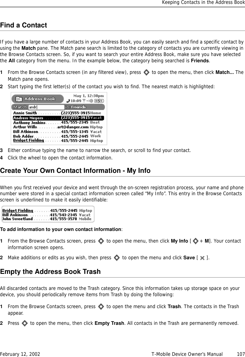 Keeping Contacts in the Address BookFebruary 12, 2002 T-Mobile Device Owner’s Manual  107Find a ContactIf you have a large number of contacts in your Address Book, you can easily search and find a specific contact by using the Match pane. The Match pane search is limited to the category of contacts you are currently viewing in the Browse Contacts screen. So, if you want to search your entire Address Book, make sure you have selected the All category from the menu. In the example below, the category being searched is Friends.1From the Browse Contacts screen (in any filtered view), press   to open the menu, then click Match... The Match pane opens.2Start typing the first letter(s) of the contact you wish to find. The nearest match is highlighted:3Either continue typing the name to narrow the search, or scroll to find your contact.4Click the wheel to open the contact information.Create Your Own Contact Information - My InfoWhen you first received your device and went through the on-screen registration process, your name and phone number were stored in a special contact information screen called “My Info”. This entry in the Browse Contacts screen is underlined to make it easily identifiable: To add information to your own contact information:1From the Browse Contacts screen, press   to open the menu, then click My Info [+ M]. Your contact information screen opens.2Make additions or edits as you wish, then press   to open the menu and click Save [].Empty the Address Book TrashAll discarded contacts are moved to the Trash category. Since this information takes up storage space on your device, you should periodically remove items from Trash by doing the following:1From the Browse Contacts screen, press   to open the menu and click Trash. The contacts in the Trash appear.2Press   to open the menu, then click Empty Trash. All contacts in the Trash are permanently removed.