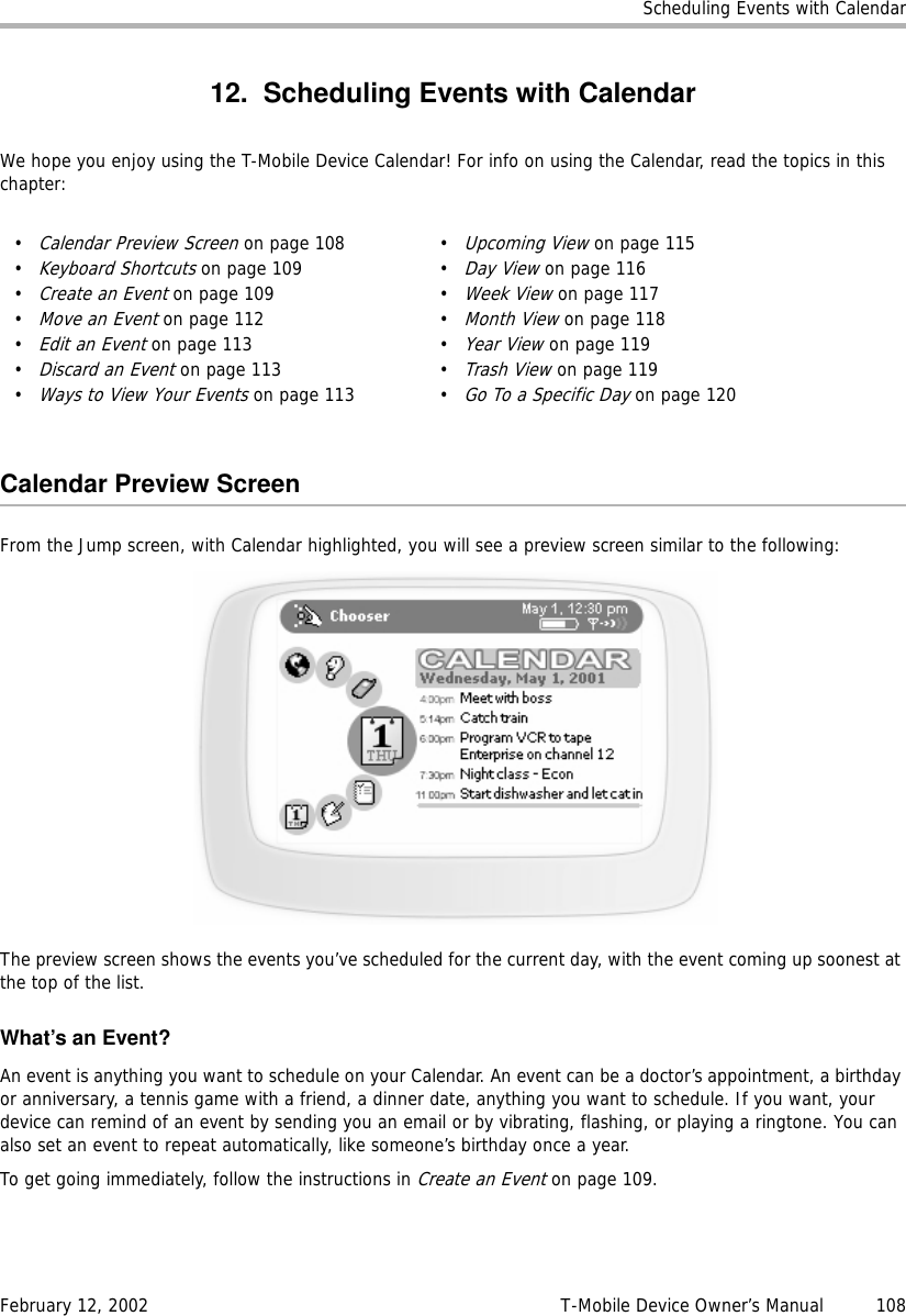 Scheduling Events with CalendarFebruary 12, 2002 T-Mobile Device Owner’s Manual  10812. Scheduling Events with CalendarWe hope you enjoy using the T-Mobile Device Calendar! For info on using the Calendar, read the topics in this chapter:Calendar Preview ScreenFrom the Jump screen, with Calendar highlighted, you will see a preview screen similar to the following:The preview screen shows the events you’ve scheduled for the current day, with the event coming up soonest at the top of the list.What’s an Event?An event is anything you want to schedule on your Calendar. An event can be a doctor’s appointment, a birthday or anniversary, a tennis game with a friend, a dinner date, anything you want to schedule. If you want, your device can remind of an event by sending you an email or by vibrating, flashing, or playing a ringtone. You can also set an event to repeat automatically, like someone’s birthday once a year.To get going immediately, follow the instructions in Create an Event on page 109.•Calendar Preview Screen on page 108•Keyboard Shortcuts on page 109•Create an Event on page 109•Move an Event on page 112•Edit an Event on page 113•Discard an Event on page 113•Ways to View Your Events on page 113•Upcoming View on page 115•Day View on page 116•Week View on page 117•Month View on page 118•Year View on page 119•Trash View on page 119•Go To a Specific Day on page 120